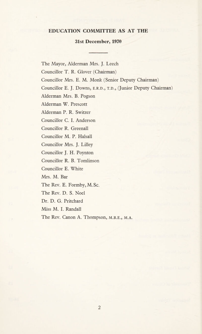 EDUCATION COMMITTEE AS AT THE 31st December, 1970 The Mayor, Alderman Mrs. J. Leech Councillor T. R. Glover (Chairman) Councillor Mrs. E. M. Monk (Senior Deputy Chairman) Councillor E. J. Downs, e.r.d., t.d., (Junior Deputy Chairman) Alderman Mrs. B. Pogson Alderman W. Prescott Alderman P. R. Switzer Councillor C. I. Anderson Councillor R. Greenall Councillor M. P. Halsall Councillor Mrs. J. Lilley Councillor J. H. Poynton Councillor R. B. Tomlinson Councillor E. White Mrs. M. Bar The Rev. E. Formby,M.Sc. The Rev. D. S. Noel Dr. D. G. Pritchard Miss M. I. Randall The Rev. Canon A. Thompson, m.b.e., m.a.