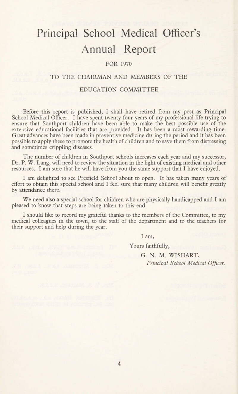 Principal School Medical Officer’s Annual Report FOR 1970 TO THE CHAIRMAN AND MEMBERS OF THE EDUCATION COMMITTEE Before this report is published, I shall have retired from my post as Principal School Medical Officer. I have spent twenty four years of my professional life trying to ensure that Southport children have been able to make the best possible use of the extensive educational facilities that are provided. It has been a most rewarding time. Great advances have been made in preventive medicine during the period and it has been possible to apply these to promote the health of children and to save them from distressing and sometimes crippling diseases. The number of children in Southport schools increases each year and my successor, Dr. P. W. Lang, will need to review the situation in the light of existing medical and other resources. I am sure that he will have from you the same support that I have enjoyed. I am delighted to see Presfield School about to open. It has taken many years of effort to obtain this special school and I feel sure that many children will benefit greatly by attendance there. We need also a special school for children who are physically handicapped and I am pleased to know that steps are being taken to this end. I should like to record my grateful thanks to the members of the Committee, to my medical colleagues in the town, to the staff' of the department and to the teachers for their support and help during the year. I am, Yours faithfully, G. N. M. WISHART, Principal School Medical Officer.