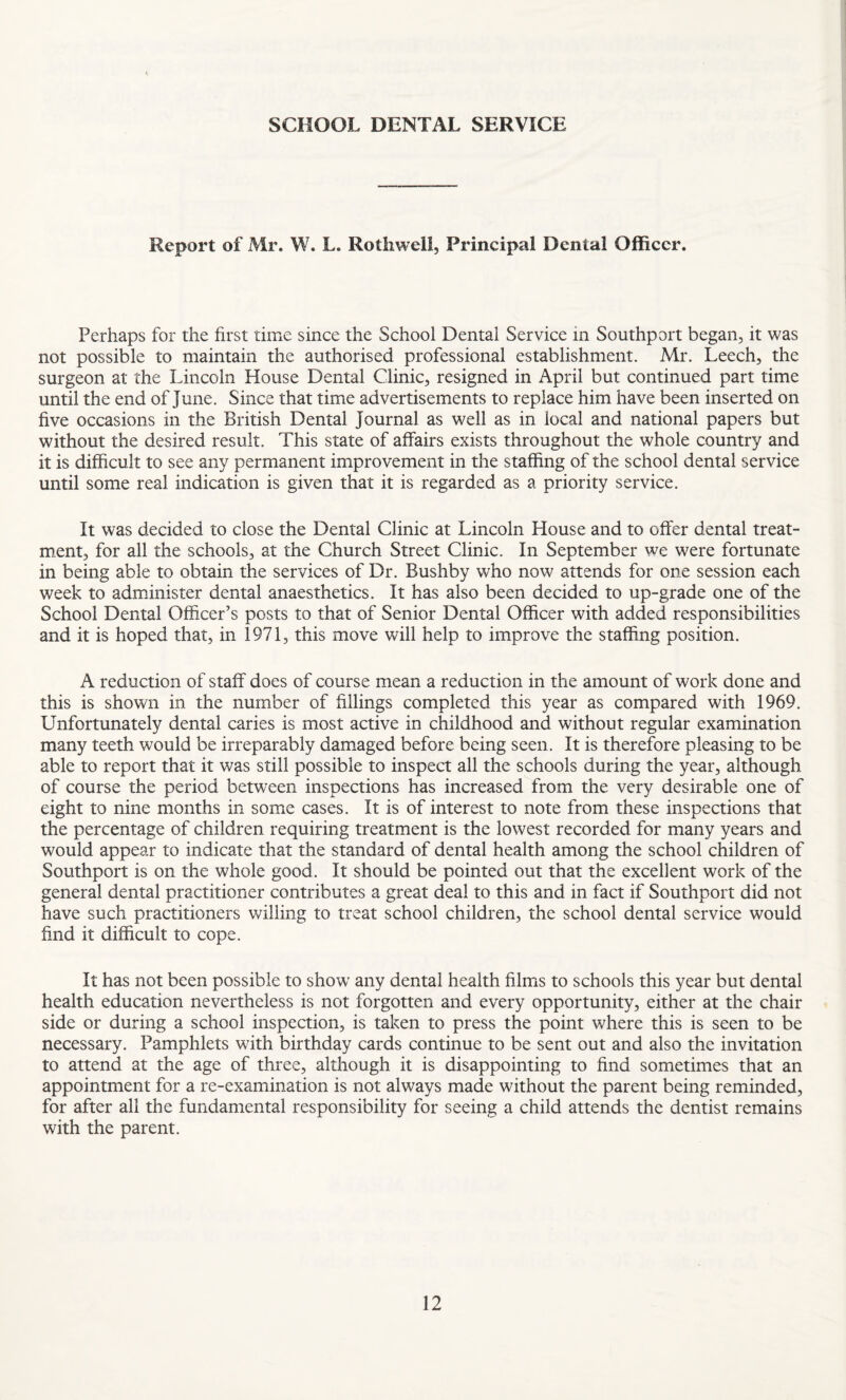 SCHOOL DENTAL SERVICE Report of Mr. W. L. Roth well, Principal Dental Officer. Perhaps for the first time since the School Dental Service in Southport began, it was not possible to maintain the authorised professional establishment. Mr. Leech, the surgeon at the Lincoln House Dental Clinic, resigned in April but continued part time until the end of June. Since that time advertisements to replace him have been inserted on five occasions in the British Dental Journal as well as in local and national papers but without the desired result. This state of affairs exists throughout the whole country and it is difficult to see any permanent improvement in the staffing of the school dental service until some real indication is given that it is regarded as a priority service. It was decided to close the Dental Clinic at Lincoln House and to offer dental treat¬ ment, for all the schools, at the Church Street Clinic. In September we were fortunate in being able to obtain the services of Dr. Bushby who now attends for one session each week to administer dental anaesthetics. It has also been decided to up-grade one of the School Dental Officer’s posts to that of Senior Dental Officer with added responsibilities and it is hoped that, in 1971, this move will help to improve the staffing position. A reduction of staff does of course mean a reduction in the amount of work done and this is shown in the number of fillings completed this year as compared with 1969. Unfortunately dental caries is most active in childhood and without regular examination many teeth would be irreparably damaged before being seen. It is therefore pleasing to be able to report that it was still possible to inspect all the schools during the year, although of course the period between inspections has increased from the very desirable one of eight to nine months in some cases. It is of interest to note from these inspections that the percentage of children requiring treatment is the lowest recorded for many years and would appear to indicate that the standard of dental health among the school children of Southport is on the whole good. It should be pointed out that the excellent work of the general dental practitioner contributes a great deal to this and in fact if Southport did not have such practitioners willing to treat school children, the school dental service would find it difficult to cope. It has not been possible to show any dental health films to schools this year but dental health education nevertheless is not forgotten and every opportunity, either at the chair side or during a school inspection, is taken to press the point where this is seen to be necessary. Pamphlets with birthday cards continue to be sent out and also the invitation to attend at the age of three, although it is disappointing to find sometimes that an appointment for a re-examination is not always made without the parent being reminded, for after all the fundamental responsibility for seeing a child attends the dentist remains with the parent.