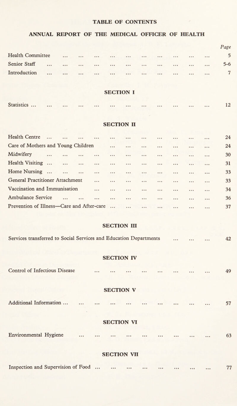 TABLE OF CONTENTS ANNUAL REPORT OF THE MEDICAL OFFICER OF HEALTH Health Committee Senior Staff Introduction Page 5 5-6 7 SECTION I Statistics ... 12 SECTION II Health Centre . 24 Care of Mothers and Young Children . 24 Midwifery . 30 Health Visiting. ... ... . . ... ... ... 31 Home Nursing. 33 General Practitioner Attachment ... ... ... ... ... ... ... ... 33 Vaccination and Immunisation ... ... . ... 34 Ambulance Service .. 36 Prevention of Illness—Care and After-care. 37 SECTION III Services transferred to Social Services and Education Departments . 42 SECTION IV Control of Infectious Disease ... ... ... . ... ... ... 49 SECTION V Additional Information. 57 SECTION VI Environmental Hygiene . 63 SECTION VII Inspection and Supervision of Food. 77