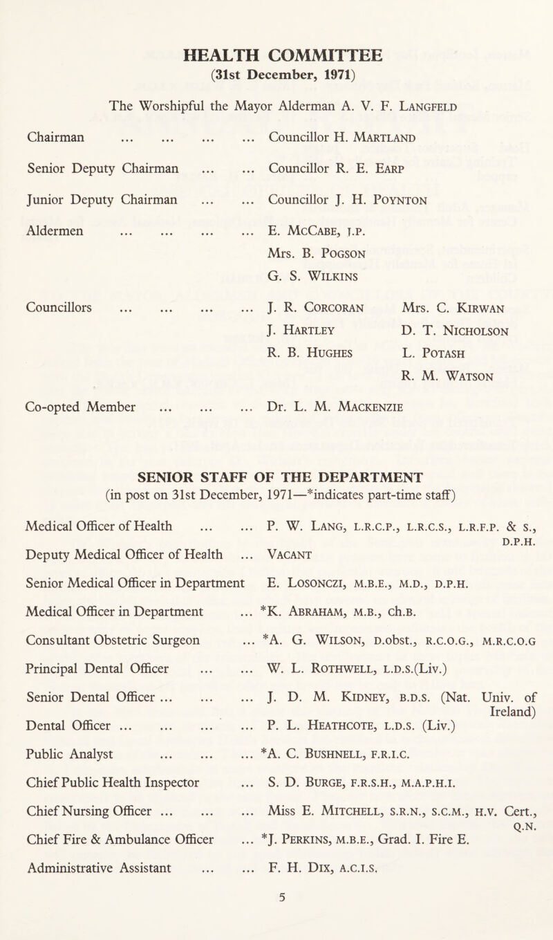 HEALTH COMMITTEE (31st December, 1971) The Worshipful the Mayor Alderman A. V. F. Langfeld Chairman . . Councillor H. Martland Senior Deputy Chairman . Councillor R. E. Earp Junior Deputy Chairman . Councillor J. H. Poynton Aldermen . . E. McCabe, j.p. Councillors . Mrs. B. POGSON G. S. Wilkins . J. R. Corcoran Mrs. C. Kirwan Co-opted Member J. Hartley D. T. Nicholson R. B. Hughes L. Potash R. M. Watson . Dr. L. M. Mackenzie SENIOR STAFF OF THE DEPARTMENT (in post on 31st December, 1971—^indicates part-time staff) Medical Officer of Health . P. W. Lang, l.r.c.p., l.r.c.s., l.r.f.p. & s., D.P.H. Deputy Medical Officer of Health Senior Medical Officer in Department Medical Officer in Department Consultant Obstetric Surgeon Principal Dental Officer Senior Dental Officer. Dental Officer. Public Analyst . Chief Public Health Inspector Chief Nursing Officer. Chief Fire & Ambulance Officer Administrative Assistant Vacant E. LOSONCZI, M.D., D.P.H. *K. Abraham, m.b., ch.B. *A. G. Wilson, D.obst., r.c.o.g., m.r.c.o.g W. L. Rothwell, L.D.s.(Liv.) J. D. M. Kidney, b.d.s. (Nat. Univ. of Ireland) P. L. Heathcote, l.d.s. (Liv.) *A. C. Bushnell, f.r.i.c. S. D. Burge, f.r.s.h., m.a.p.h.i. Miss E. Mitchell, s.r.n., s.c.m., h.v. Cert., Q.N. *J. Perkins, m.b.e.. Grad. I. Fire E. F. H. Dix, A.c.i.s,