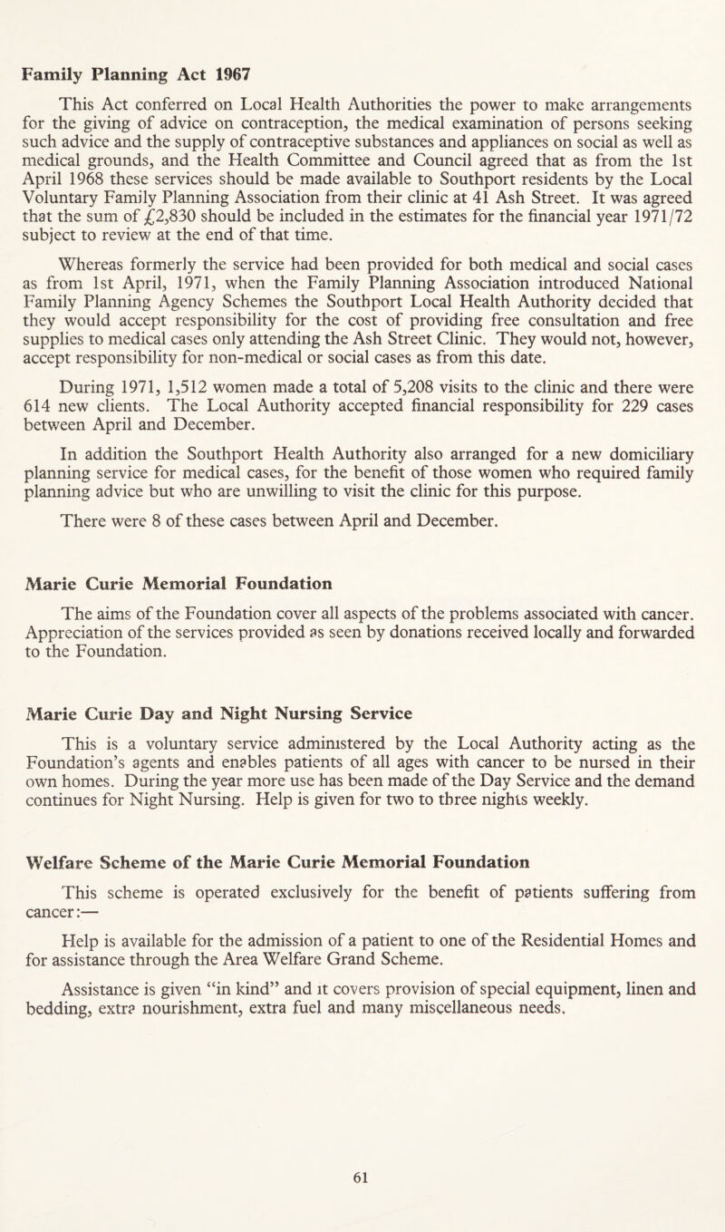 Family Planning Act 1967 This Act conferred on Local Health Authorities the power to make arrangements for the giving of advice on contraception, the medical examination of persons seeking such advice and the supply of contraceptive substances and appliances on social as well as medical grounds, and the Health Committee and Council agreed that as from the 1st April 1968 these services should be made available to Southport residents by the Local Voluntary Family Planning Association from their clinic at 41 Ash Street. It was agreed that the sum of £2,830 should be included in the estimates for the financial year 1971/72 subject to review at the end of that time. Whereas formerly the service had been provided for both medical and social cases as from 1st April, 1971, when the Family Planning Association introduced National Family Planning Agency Schemes the Southport Local Health Authority decided that they would accept responsibility for the cost of providing free consultation and free supplies to medical cases only attending the Ash Street Clinic. They would not, however, accept responsibility for non-medical or social cases as from this date. During 1971, 1,512 women made a total of 5,208 visits to the clinic and there were 614 new clients. The Local Authority accepted financial responsibility for 229 cases between April and December. In addition the Southport Health Authority also arranged for a new domiciliary planning service for medical cases, for the benefit of those women who required family planning advice but who are unwilling to visit the clinic for this purpose. There were 8 of these cases between April and December. Marie Curie Memorial Foundation The aims of the Foundation cover all aspects of the problems associated with cancer. Appreciation of the services provided as seen by donations received locally and forwarded to the Foundation. Marie Curie Day and Night Nursing Service This is a voluntary service admimstered by the Local Authority acting as the Foundation’s agents and enables patients of all ages with cancer to be nursed in their own homes. During the year more use has been made of the Day Service and the demand continues for Night Nursing. Help is given for two to three nights weekly. Welfare Scheme of the Marie Curie Memorial Foundation This scheme is operated exclusively for the benefit of patients suffering from cancer:— Help is available for the admission of a patient to one of the Residential Homes and for assistance through the Area Welfare Grand Scheme. Assistance is given “in kind” and it covers provision of special equipment, linen and bedding, extra nourishment, extra fuel and many miscellaneous needs.