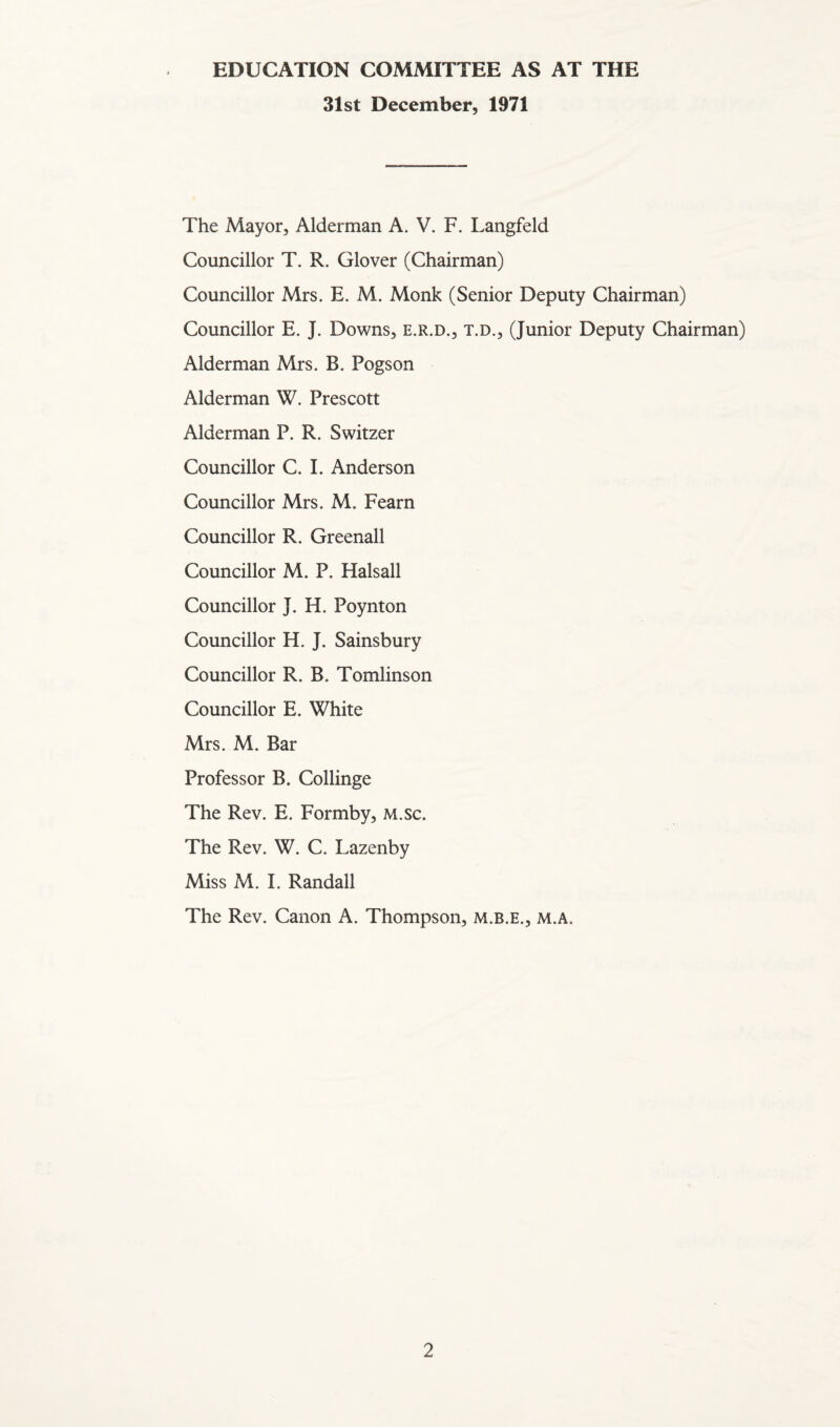 EDUCATION COMMITTEE AS AT THE 31st December, 1971 The Mayor, Alderman A. V. F. Langfeld Councillor T. R. Glover (Chairman) Councillor Mrs. E. M. Monk (Senior Deputy Chairman) Councillor E. J. Downs, e.r.d., t.d., (Junior Deputy Chairman) Alderman Mrs. B. Pogson Alderman W. Prescott Alderman P. R. Switzer Councillor C. I. Anderson Councillor Mrs. M. Fearn Councillor R. Greenall Councillor M. P. Halsall Councillor J. H. Poynton Councillor H. J. Sainsbury Councillor R. B. Tomlinson Councillor E. White Mrs. M. Bar Professor B. Collinge The Rev. E. Formby, M.sc. The Rev. W. C. Lazenby Miss M. I. Randall The Rev. Canon A. Thompson, m.b.e., m.a.