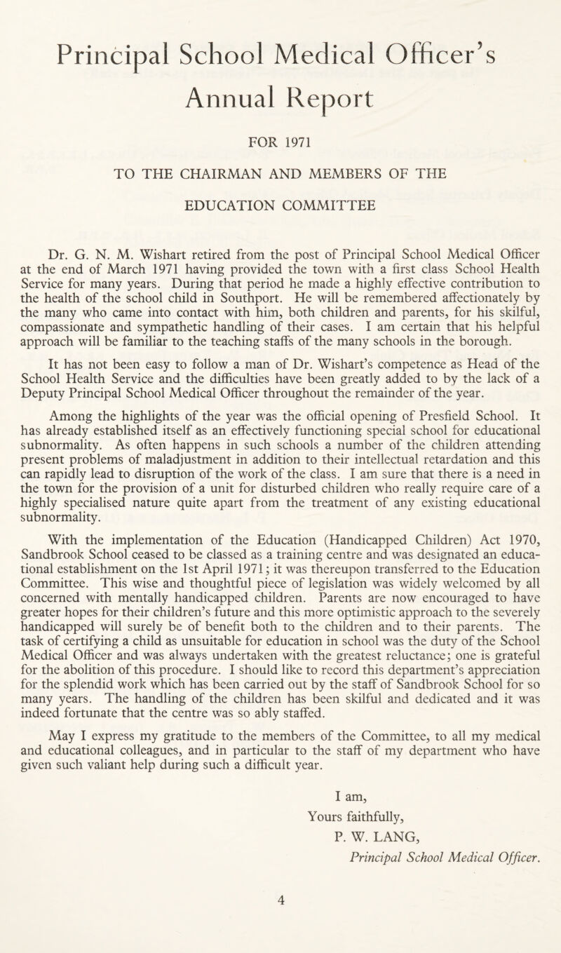 Principal School Medical Officer’s Annual Report FOR 1971 TO THE CHAIRMAN AND MEMBERS OF THE EDUCATION COMMITTEE Dr. G. N. M. Wishart retired from the post of Principal School Medical Officer at the end of March 1971 having provided the town with a first class School Health Service for many years. During that period he made a highly effective contribution to the health of the school child in Southport. He will be remembered affectionately by the many who came into contact with him, both children and parents, for his skilful, compassionate and sympathetic handling of their cases. I am certain that his helpful approach will be familiar to the teaching staffs of the many schools in the borough. It has not been easy to follow a man of Dr. Wishart’s competence as Head of the School Health Service and the difficulties have been greatly added to by the lack of a Deputy Principal School Medical Officer throughout the remainder of the year. Among the highlights of the year was the official opening of Presfield School. It has already established itself as an effectively functioning special school for educational subnormality. As often happens in such schools a number of the children attending present problems of maladjustment in addition to their intellectual retardation and this can rapidly lead to disruption of the work of the class. I am sure that there is a need in the town for the provision of a unit for disturbed children who really require care of a highly specialised nature quite apart from the treatment of any existing educational subnormality. With the implementation of the Education (Handicapped Children) Act 1970, Sandbrook School ceased to be classed as a training centre and was designated an educa¬ tional establishment on the 1st April 1971; it was thereupon transferred to the Education Committee. This wise and thoughtful piece of legislation was widely welcomed by all concerned with mentally handicapped children. Parents are now encouraged to have greater hopes for their children’s future and this more optimistic approach to the severely handicapped will surely be of benefit both to the children and to their parents. The task of certifying a child as unsuitable for education in school was the duty of the School Medical Officer and was always undertaken with the greatest reluctance; one is grateful for the abolition of this procedure. I should like to record this department’s appreciation for the splendid work which has been carried out by the staff of Sandbrook School for so many years. The handling of the children has been skilful and dedicated and it was indeed fortunate that the centre was so ably staffed. May I express my gratitude to the members of the Committee, to all my medical and educational colleagues, and in particular to the staff of my department who have given such valiant help during such a difficult year. I am. Yours faithfully, P. W. LANG, Principal School Medical Officer.