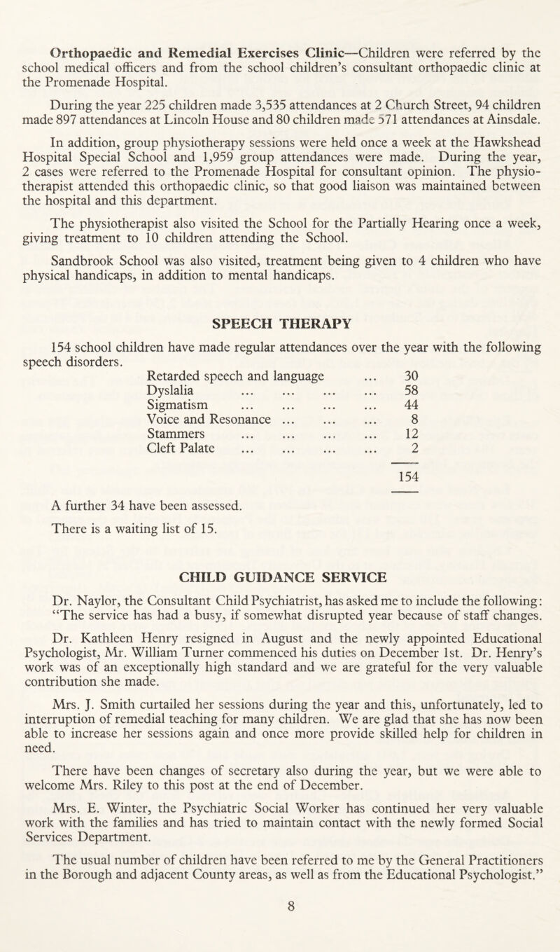 Orthopaedic and Remedial Exercises Clinic—Children were referred by the school medical officers and from the school children’s consultant orthopaedic clinic at the Promenade Hospital. During the year 225 children made 3,535 attendances at 2 Church Street, 94 children made 897 attendances at Lincoln House and 80 children made 371 attendances at Ainsdale. In addition, group physiotherapy sessions were held once a week at the Hawkshead Hospital Special School and 1,959 group attendances were made. During the year, 2 cases were referred to the Promenade Hospital for consultant opinion. The physio¬ therapist attended this orthopaedic clinic, so that good liaison was maintained between the hospital and this department. The physiotherapist also visited the School for the Partially Hearing once a week, giving treatment to 10 children attending the School. Sandbrook School was also visited, treatment being given to 4 children who have physical handicaps, in addition to mental handicaps. SPEECH THERAPY 154 school children have made regular attendances over the year with the following speech disorders. Retarded speech and language 30 Dyslalia ... . 58 Sigmatism . 44 Voice and Resonance. 8 Stammers . 12 Cleft Palate . 2 154 A further 34 have been assessed. There is a waiting list of 15. CHILD GUIDANCE SERVICE Dr. Naylor, the Consultant Child Psychiatrist, has asked me to include the following: “The service has had a busy, if somewhat disrupted year because of staff changes. Dr. Kathleen Henry resigned in August and the newly appointed Educational Psychologist, Mr. William Turner commenced his duties on December 1st. Dr. Henry’s work was of an exceptionally high standard and we are grateful for the very valuable contribution she made. Mrs. J. Smith curtailed her sessions during the year and this, unfortunately, led to interruption of remedial teaching for many children. We are glad that she has now been able to increase her sessions again and once more provide skilled help for children in need. There have been changes of secretary also during the year, but we were able to welcome Mrs. Riley to this post at the end of December. Mrs. E. Winter, the Psychiatric Social Worker has continued her very valuable work with the families and has tried to maintain contact with the newly formed Social Services Department. The usual number of children have been referred to me by the General Practitioners in the Borough and adjacent County areas, as well as from the Educational Psychologist.”