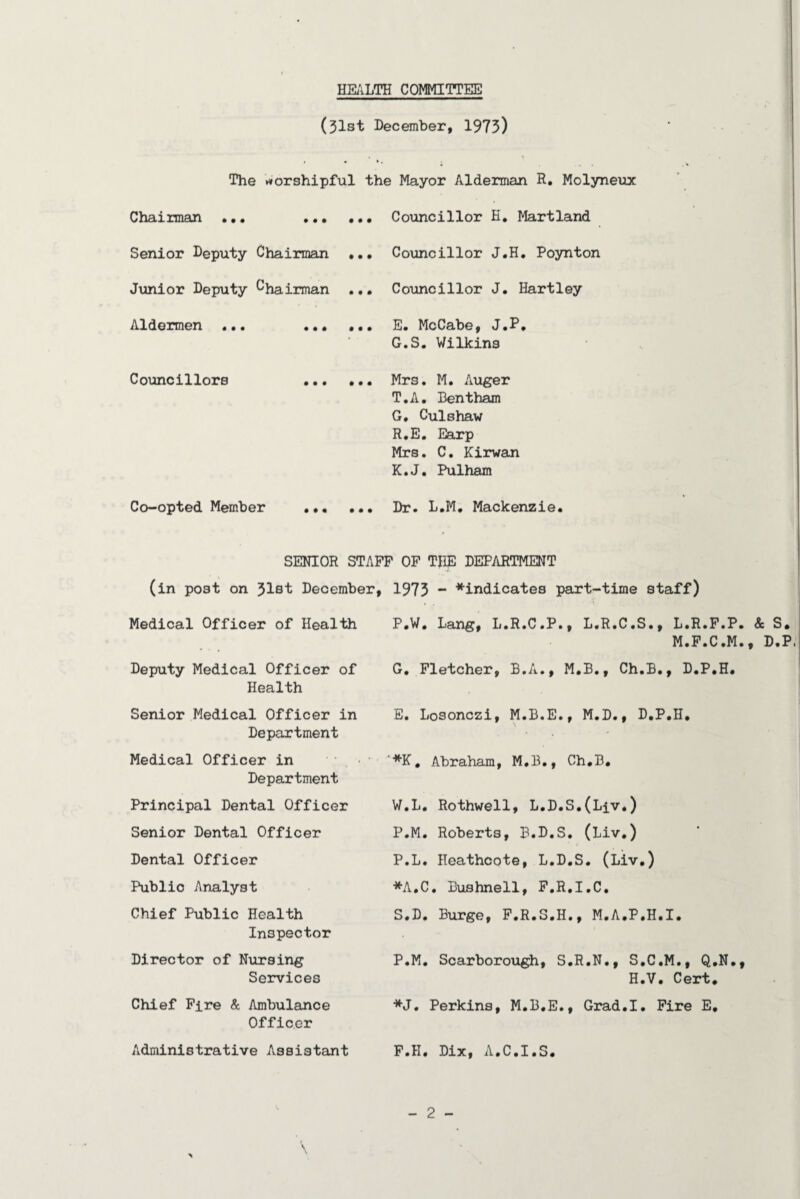 HEilLTH COMMITTEE (31st December, 1975) • * • The »*orshipful the Mayor Alderman R. Molyneux Chairman . Councillor H, Martland Senior Deputy Chairman Junior Deputy Chairman Aldermen ... Councillors « • « • • • • • • • • Councillor J.H. Poynton Councillor J, Hartley E. McCabe, J.P, G.S. Wilkins Mrs. M. iViiger T.A, Bentham G. Culshaw R.E. Earp Mrs. C. Kirwan K.J, Pulham Co-opted Member . Dr. L.M. Mackenzie. SENIOR STAFF OF THE DEPARTMENT (in post on 31st December, 1973 “ ^indicates part-time staff) Medical Officer of Health Deputy Medical Officer of Health P.W, Lang, L.R.C.P., L.R.C.S., L.R.F.P. & S, M.F.C.M., D.P G, Fletcher, B.A., M.B., Ch.B., D.P.H. Senior Medical Officer in Department E. Losonczi, M.B.E., M.D., D.P.H. Medical Officer in Department ■*K, Abraham, M.B., Ch.B. Principal Dental Officer W.L. Rothwell, L.D.S.(Liv.) Senior Dental Officer P.M. Roberts, B.D.S. (Liv.) • Dental Officer P.L. Heathcote, L.D.S. (Liv.) Public Analyst *A,C. Bushnell, F.R.I.C. Chief Public Health Inspector S.D, Burge, F.R.S.H., M.A.P.H.I. Director of Nursing Services P.M. Scarborough, S.R.N., S.C.M., Q.N., H.V. Cert. Chief Fire & Ambuleince Officer *J, Perkins, M.B.E., Grad.I. Fire E. Administrative Assistant F.H. Dix, A.C.I.S.