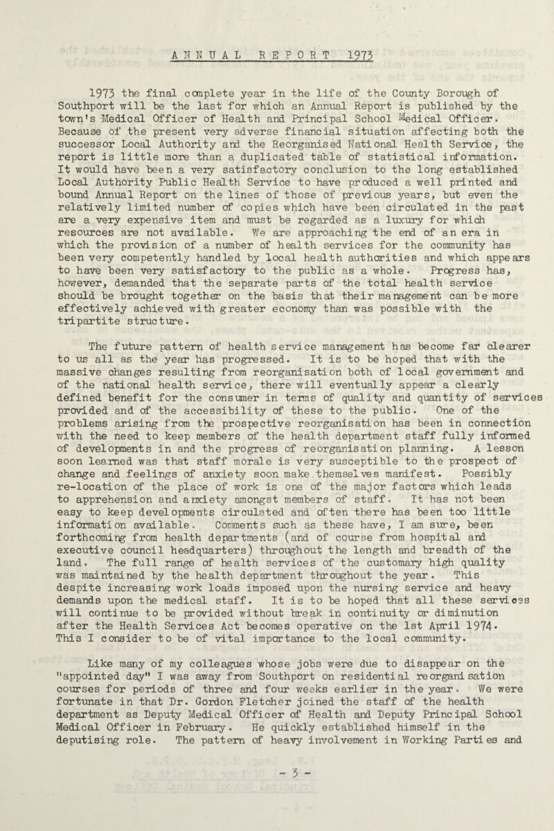 ANNUAL REPORT 1973 1973 the final complete year in the life of the County Borough of Southport will be the last for which an Annual Report is published by the town’s Medical Officer of Health and Principal School ^''^dical Officer. Because of the present very adverse financial situation affecting both the successor Local Authority and the Reorganised National Health Service, the report is little more than a duplicated table of statistical information. It would have been a veiy satisfactory conclusion to the long established Local Authority Public Health Service to have produced a well printed and bound Annual Report on the lines of those of previous years, but even the relatively limited number of copies which have been circulated in the past are a very expensive item and must be regarded as a luxury for which resources are not available. We are approaching the end of an era in which the provision of a number of health services for the community has been very competently handled by local health authorities and which appears to have been very satisfactoiy to the public as a whole. Progress has, however, demanded that the separate parts of the total health service should be brought together on the basis that their management can be more effectively achieved with greater economy than was possible with the tripartite structure. The future pattern of health service management has become far clearer to us all as the year has progressed. It is to be hoped that with the massive changes resulting from reorganisation both of local government and of the national health service, there will eventually appear a clearly defined benefit for the consumer in terms of quality and quantity of services provided and of the accessibility of these to the public. One of the problems arising from the prospective reorganisation has been in connection with the need to keep members of the health department staff fully informed of developments in and the progress of reorganisation planning. A lesson soon learned was that staff morale is very susceptible to the prospect of change and feelings of anxiety soon make.themselves manifest. Possibly re-location of the place of work is one of the major factors which leads to apprehension and anxiety amongst members of staff. It has not been easy to keep developments circulated and often there has been too little information available. Comments such as these have, I am sure, been forthcomirg from health departments (and of course from hospital and executive council headquarters) throughout the length and breadth of the land. The full range of health services of the customaiy high quality v/as maintained by the health department throughout the year. This despite increasing work loads imposed upon the nursing service and heavy demands upon the medical staff. It is to be hoped that all these services will continue to be provided without break in continuity or diminution after the Health Services Act becomes operative on the 1st April 1974* This I consider to be of vital importance to the local community. Like many of my colleagues whose jobs w’-ere due to disappear on the appointed day I was away from Southport on residential reorganisation courses for periods of three and four v/eeks earlier in the year. We were fortunate in that Ur. Gordon Fletcher joined the staff of the health department as Ueputy Medical Officer of Health and Ueputy Principal School Medical Officer in February. He quickly established himself in the deputising role. The pattern of heavy involvement in Working Parties and