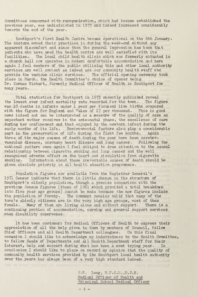 Committees concerned with reorganisation, which had become established the previous year, was imdiminished in 1973 and inieed increased considerably tovmvd-S the end of the year. Southport’s first Health Centre became operational on the 8th January. The doctors moved their practices in during the week-end without any apparent discomfort and since then the general impression has been that patients v/ho have used the health centre are well satisfied with its facilities. The local child health clinic which was formerly situated in a church hall now operates in modem comfortable accommodation and here again I feel members cf the public utilising this and other local authority services are well content as indeed are our ccramunity health staff who provide the various clinic services. The official opening ceremony took place in March, the Health Committee’s choice of opener being Hr. Koiman Wishart, formerly Medical Officer of Health in Southport for many years. Vital statistics for Southport in 1973 recently published reveal the lowest ever infant mortality rate recorded for the town. The figure was 10 deaths in infants under 1 year per thousand live births compared v/ith the figure for England and ^^ales of 17 per thousand. This is good news indeed and can be interpreted as a measure of the quality of care an expectant mother receives in the ante-natal phase, the excellence of care during her confinement and that enjoyed by the newborn infant during the early months of its life. Environmental factors also play a considerable part in the preservation of life during the first few months. Again three of the major causes of death during the year have been cerebro¬ vascular disease, coronary heart disease and lung cancer. Following the national pattern once again I feel obliged to draw attention to the causal relationship between cigarette smold.ng and lung cancer and the well recognised adverse effect on the heart and circulation from cigarette smoking. luaformation about these preventable causes of death should be given absolute priority in all health education programmes. Population figures now available from the Registrar General’s 1971 Census indicate that there is little change in the structure of Southport’s elderly population, though a precise comparison with the previous Census figures (those of I96I which provided a total breakdown into five year age groups) cannot be made because the new figures include the population of Formby. The comment remains valid that many of the town’s elderly citizens are in the very high age groups, most of them female. Many of them are living alone and without support. There is a continuing problem of accommodation, nursing and general support services when disability supervenes. It has been customary for Medical Officers cf Health to express their appreciation cf all the help given to them by members of Council, fellow Chief Officers and all Health Hepartment colleagues. On this final occasion I should like to acknov/ledge my indebtedness to the Health Committee, to fellow Heads of Hepartments and all Health Hepartment staff for their interest, help and support during what has been a most trying year. In conclusion I should like to place on record my opinion that the quality of community health services provided by the Southport local health authority over the years has always been cf a veiy high standard indeed. P.W. Lang, M.F.C.M. ,H.P.H. Medical Officer of Health and Principal School Medical Officer