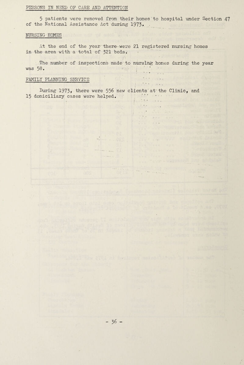 PERSONS IN NEED OP CARE AND ATTENTION 5 patients were removed from their homes to hospital under Section 47 of the National Assistance Act during 1973^ • NURSING HOMES At the end of the year there-were 21 registered nursing homes in the area with a total of 321 beds. < The number of inspections madeto ntirsing homes during the year was 58 ♦ -■I'-' t , * • V . FAMILY PLANNING SERVICE - ^ ^ V J During 19739 there were 556 new clients”at^the Clinic, and 15 domiciliary cases were helped. ^ * * ■ , * i ‘ ^ .