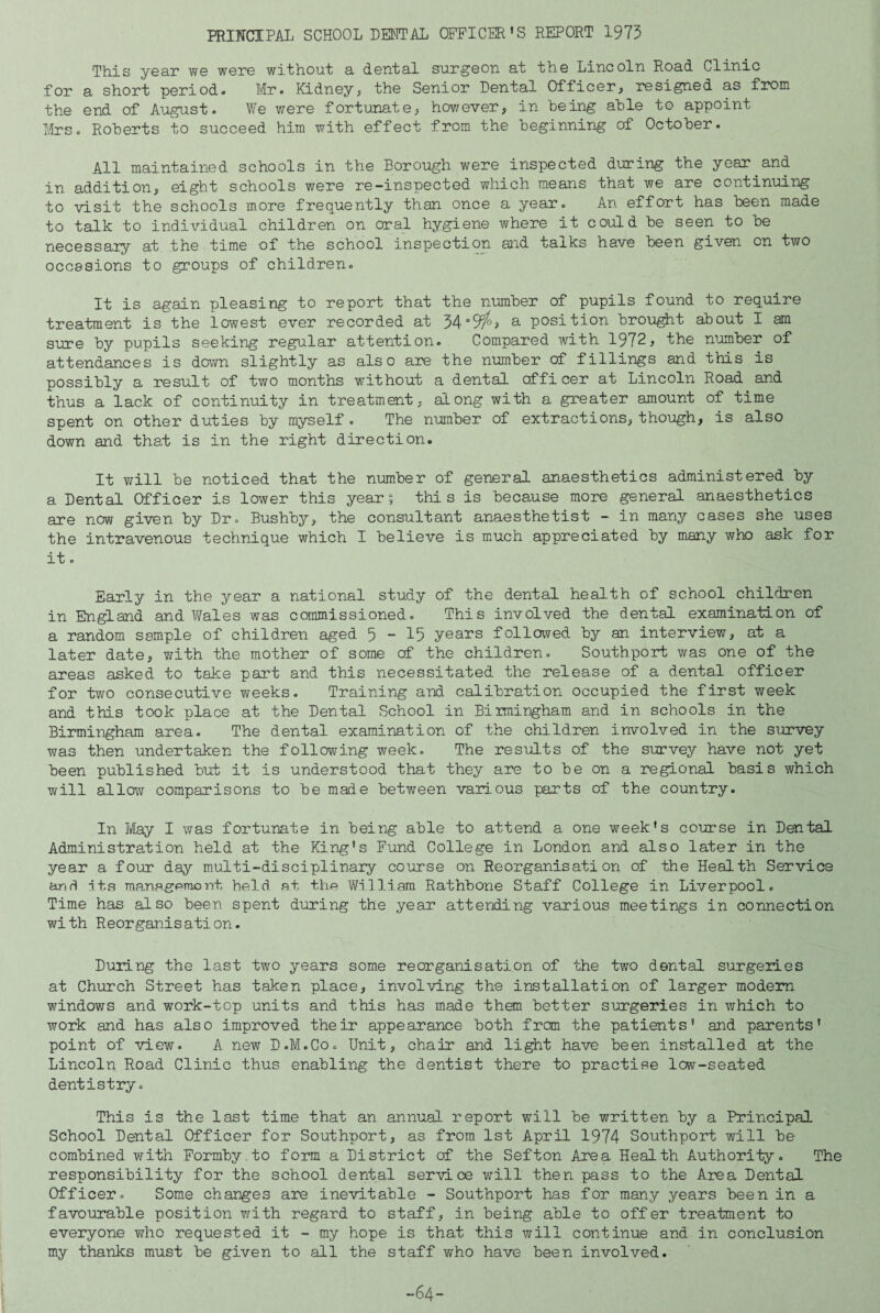 PRINCIPAL SCHOOL DENTAL OFFICER’S REPORT 1973 This year we were without a dental surgeon at the Lincoln Road Clinic for a short period* Mr. Kidney^ the Senior Dental Officer^ resigned as froni the end of August. We were fortunate, hov/ever, in being able to appoint Mrs. Roberts to succeed him with effect from the beginning of October. All maintained schools in the Borough were inspected during the year^and in addition, eight schools were re-inspected which means that we are continuing to visit the schools more frequently than once a year. An effort has been made to talk to indix^idual children on oral hygiene where it could be seen to be necessaiy at the time of the school inspection and talks have been given on two occasions to groups of children. It is again pleasing to report that the number of pupils found to require treatment is the lowest ever recorded at 34°9^'s a position brought about I am sure by pupils seeking regular attention. Compared with 1972j the number of attendances is down slightly as also are the number of fillings and this is possibly a result of two months without a dental officer at Lincoln Road and thus a lack of continuity in treatment, along with a greater amount of time spent on other duties by myself . The number of extractions, though, is also down and that is in the right direction. It will be noticed that the number of general anaesthetics administered by a Dental Officer is lower this year; this is because more general anaesthetics are now given by Dr. Bushby, the consultant anaesthetist - in many cases she uses the intravenous technique which I believe is much appreciated by many who ask for it. Early in the year a national study of the dental health of school children in England and Wales was commissioned. This involved the dental examination of a random sample of children aged 5-15 years folloived by an interview, at a later date, with the mother of some of the children. Southport was one of the areas asked to take part and this necessitated the release of a dental officer for two consecutive weeks. Training and calibration occupied the first week and this took place at the Dental School in Biimingham and in schools in the Birmingham area. The dental examination of the children involved in the survey was then undertaken the following week. The results of the survey have not yet been published but it is understood that they are to be on a regional basis which will allow comparisons to be made between various parts of the country. In May I was fortunate in being able to attend a one week’s course in Dental Administration held at the King’s Fund College in London and also later in the year a four day multi-disciplinary course on Reorganisation of the Health Service anri its ma-nagproont held at the William Rathbone Staff College in Liverpool. Time has also been spent during the year attending various meetings in connection with Reorganisation. During the last two years some reorganisation of the two dental surgeries at Church Street has taken place, involving the installation of larger modem windov/s and work-top units and this has made then better surgeries in which to work and has also improved their appearance both frcm the patients’ and parents’ point of view. A new D.M.Co. Unit, chair and light have been installed at the Lincoln Road Clinic thus enabling the dentist there to practise low-seated dentistry. This is the last time that an annual report will be written by a Principal School Dental Officer for Southport, as from 1st April 1974 Southport will be combined with Formby.to form a District of the Sefton Area Health Authority. The responsibility for the school dental service will then pass to the Area Dental Officer. Some changes aie inevitable - Southport has for many years been in a favourable position with regard to staff, in being able to offer treatment to everyone who requested it - my hope is that this will continue and in conclusion my thanks must be given to all the staff who have been involved.