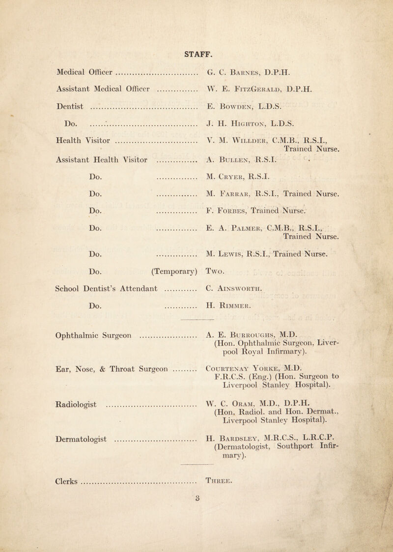 STAFF. Medical Officer . . G. C. Barnes, D.P.H. Assistant Medical Officer . . W. E. FitzGerald, D.P.H. Dentist . Do.'. . J. H. Highton, L.D.S. Health Visitor ... . V. M. Willder, C.M.B., R.S.I., Trained Nurse. Assistant Health Visitor . . A. Bullen, R.S.I. Do. . . M. Cryer, R.S.I. Do. . Do. . % 5 . F. Forbes, Trained Nurse. Do. . . E. A. Palmer, C.M.B., R.S.I., Trained Nurse. Do. . Do. (Temporary) Two. School Dentist’s Attendant .... . C. Ainsworth. Do. . H. Rimmer. Ophthalmic Surgeon . . A. E. Burroughs, M.D. (Hon. Ophthalmic Surgeon, Liver¬ pool Royal Infirmary). Ear, Nose, & Throat Surgeon . . Courtenay Yorke, M.D. F.R.C.S. (Eng.) (Hon. Surgeon to Liverpool Stanley Hospital). Radiologist . . W. C. Oram, M.D., D.P.H, (Hon. Radiol, and Hon. Dermat., Liverpool Stanley Hospital). Dermatologist . . H. Bardsley, M.R.C.S., L.R.C.P. (Dermatologist, Southport Infir¬ mary). Clerks . . Three.