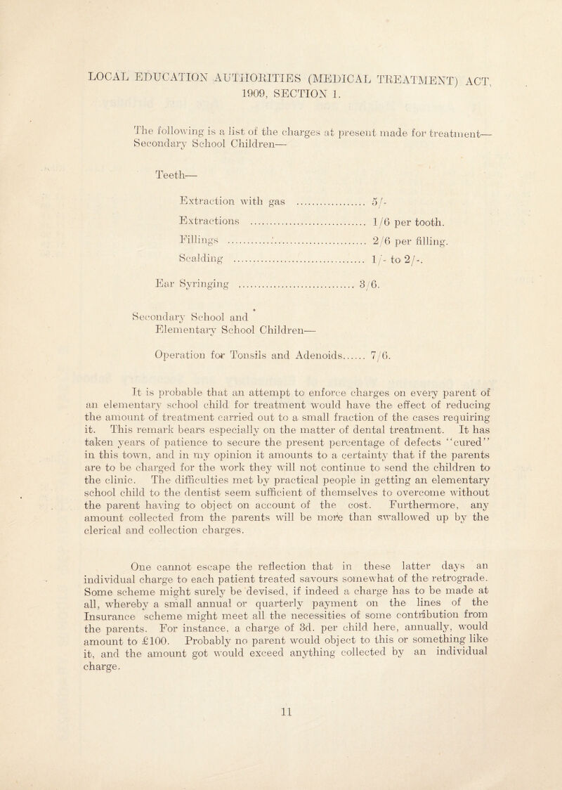 LOCAL EDUCATION AUTHORITIES (MEDICAL TREATMENT) ACT. 1909, SECTION 1. T he following is a list of the charges at present made for treatment- Secondary School Children— Teeth— Extraction with gas Extractions Fillings ... Scalding .. Ear Syringing t/ o o 1/6 per tooth. 2/6 per filling. 1/- to 2/-. Secondary School and Elementary School Children— tj Operation for Tonsils and Adenoids. 7/6. It is probable that an attempt to enforce charges on every parent of an elementary school child for treatment would have the effect of reducing the amount of treatment carried out to a small fraction of the cases requiring it. This remark bears especially on the matter of dental treatment. It has taken years of patience to secure the present percentage of defects “cured” in this town, and in my opinion it amounts to> a certainty that if the parents are to be charged for the work they will not continue to send the children to the clinic. The difficulties met by practical people in getting an elementary school child to the dentist seem sufficient of themselves to overcome without the parent having to object on account of the cost. Furthermore, any amount collected from the parents will be more than swallowed up by the clerical and collection charges. One cannot escape the reflection that in these latter days an individual charge to each patient treated savours somewhat of the retrograde. Some scheme might surely be devised, if indeed a charge has to be made at all, whereby a small annual or quarterly payment on the lines of the Insurance scheme might meet all the necessities of some contribution from the parents. For instance, a charge of 3d. per child here, annually, would amount to £100. Probably no parent would object to this or something like it, and the amount got would exceed anything collected by an individual charge.