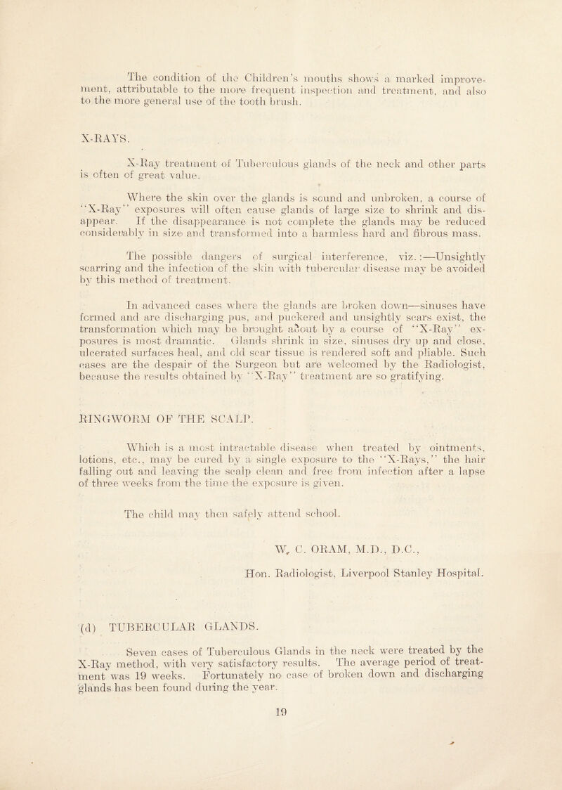 The condition of the Children’s mouths shows a marked ment, attributable to the more frequent inspection and treatment, to the more general use of the tooth brush. improv fr¬ aud also X-EAYS. is often X-Ray treatment of Tuberculous glands of the neck and other parts of great value. “X-Ray Where the skin over the glands is sound and unbroken, a course of exposures, will often cause glands of large size to shrink and dis¬ appear. If the disappearance is not complete the glands may be reduced considerably in size' and transformed into a harmless hard and fibrous mass. The possible dangers of surgical interference, viz. :—Unsightly scarring and the infection of the skin with tubercular disease may be avoided bv this method of treatment. In advanced cases where the glands are broken down—sinuses have formed and are discharging pus, and puckered and unsightly scars exist, the transformation which may be brought about by a course of “X-Ray ex¬ posures is most dramatic. Glands shrink in size, sinuses dry up and close, ulcerated surfaces heal, and old scar tissue is rendered soft and pliable. Such cases are the despair of the Surgeon but are welcomed by the Radiologist, because the results obtained bv “X-Ray “ treatment are so gratifying. fJ- • o K- O RINGWORM OF THE SCALP. Which is a most intractable disease when treated by ointments, lotions, etc., may be cured by a single exposure to the “X-Rays,” the hair falling out and leaving the scalp clean and free from infection after a lapse of three weeks from the time the exposure is given. The child max then safely attend school. W, C. ORAM, M.D., D.C., Hon. Radiologist, Liverpool Stanley Hospital. (d) TUBERCU LAR GL ANDS. Seven cases of Tuberculous Glands in the neck were treated by the X-Ray method, with very satisfactory results. The average period of treat¬ ment was 19 weeks. Fortunately no case of broken down and discharging glands has been found during the year. *
