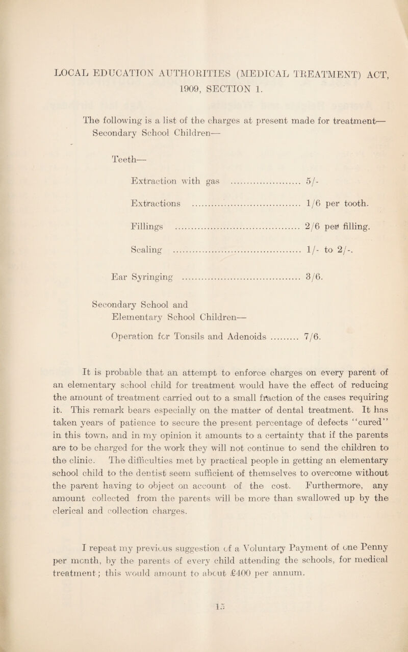 LOCAL EDUCATION AUTHORITIES (MEDICAL TREATMENT) ACT, 1909, SECTION 1. The following is a list of the charges at present made for treatment Secondary School Children— Teeth— Extraction with gas . 5/- Extiractions . 1/6 per tooth. Fillings . 2/6 per filling. Scaling . 1/- to 2/-. Ear Syringing . 3/6. Secondary School and Elementary School Children— Operation for Tonsils and Adenoids . 7/6. It is probable that an attempt' to enforce charges on every parent of an elementary school child for treatment would have the effect of reducing the amount of treatment carried out to a small fraction of the cases requiring it. This remark bears especially on the matter of dental treatment'. It has taken years of patience to secure the present percentage of defects “cured” in this town, and in my opinion it amounts to a certainty that if the parents are to be charged for the work they will not continue' to send the children to the clinic. The difficulties met by practical people in getting an elementary school child to the dentist seem sufficient of themselves to overcome' without the parent having to object on account of the cost. Furthermore, any amount collected from the parents will be' more- than swallowed up by the clerical and collection charges. I repeat my previous suggestion of a, Voluntary Payment of one' Penny per month, by the parents of every child attending the schools, for medical treatment ; this would amount to about £400 per annum.