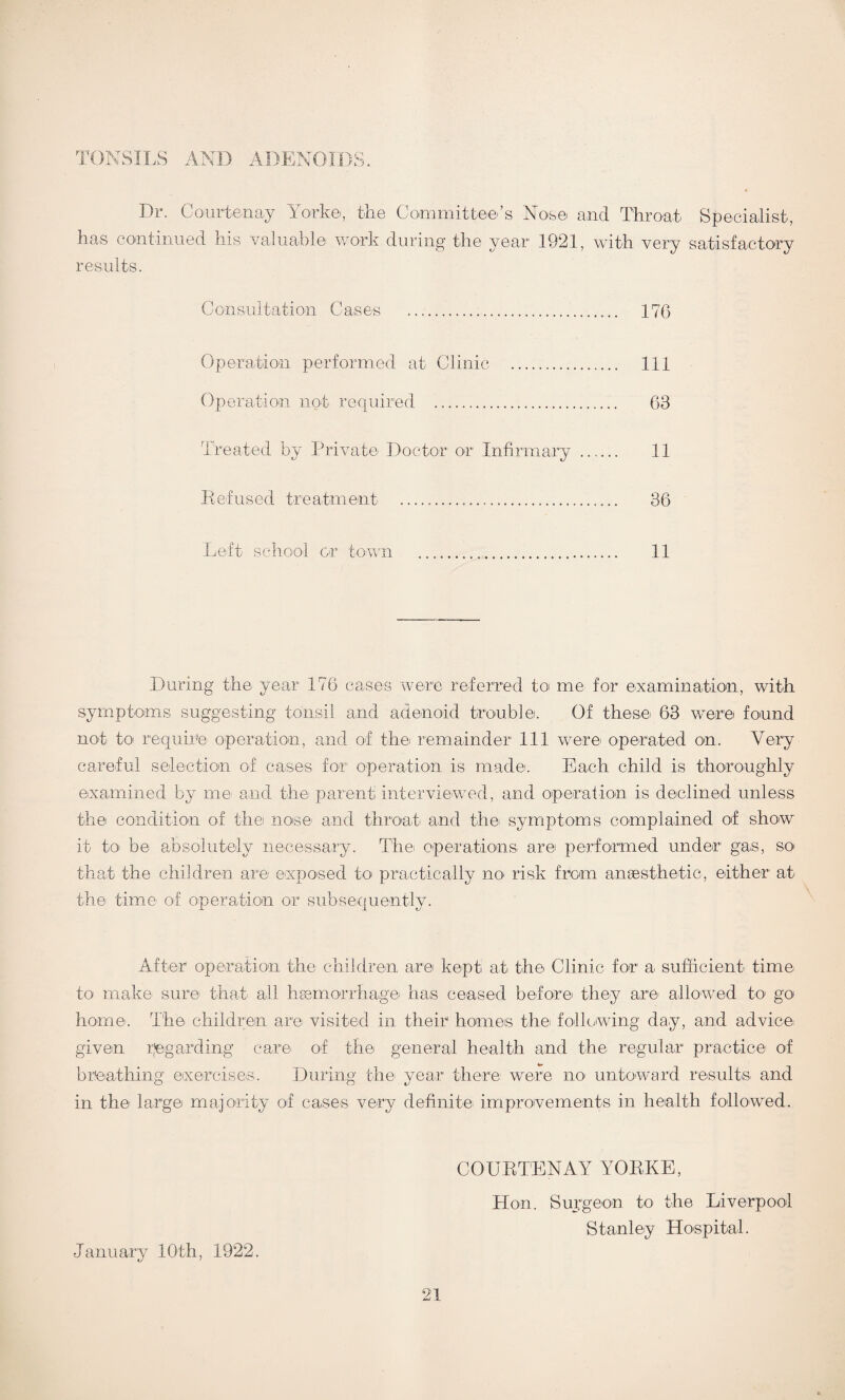 nrv AND ADENOIDS. Dr. Courtenay York©, the Committee’s Nose and Throat Specialist, has continued his valuable work during the year 1921, with very satisfactory results. Consultation Case-s . 176 Operation performed at Clinic . Ill Operation not required . 63 Treated by Private Doctor or Infirmary . 11 Refused treatment ..... 36 Left school or town ..... 11 During the year 176 cases were referred to me for examination, with symptoms suggesting tonsil and adenoid trouble. Of these* 63 were found not to require operation, and of the remainder 111 were* operated on. Very careful selection of cases for operation is made. Each child is thoroughly examined by me* and the parent interviewed, and operation is declined unless the condition of the nose* and throat* and the* symptoms complained of show it to be absolutely necessary. The* operations are performed under gas, so* that the children are* exposed to* practically no* risk from anaesthetic, either at the* time o*f operation or subsequently. After operation the children are kept* at the Clinic for a- sufficient time to make* sure that all haemorrhage* has ceased before* they are allowed to go home*. The* children are visited in their homes the* following day, and advice given regarding care of the* general health and the regular practice* of breathing exercises. During the* year there* were no* untoward results and in the* large* majority of cases very definite improvements in health followed. January 10th, 1922. COURTENAY YORKE, Hon. Surgeon to the Liverpool Stanley Hospital.