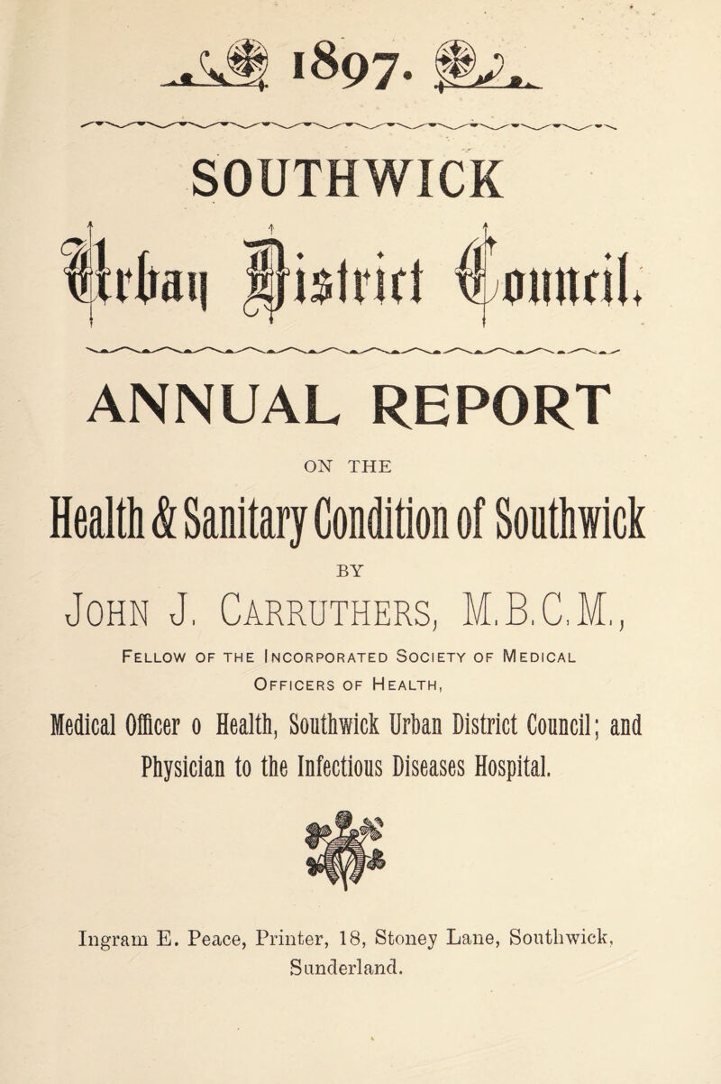 SOUTHWICK ANNUAL REPORT ON THE Health & Sanitary Condition of Southwick BY John J, Carruthers, M.B.C.M,, Fellow of the Incorporated Society of Medical Officers of Health, Medical Officer o Health, Southwick Urban District Council; and Physician to the Infectious Diseases Hospital. Ingram E. Peace, Printer, 18, Stoney Lane, Southwick, Sunderland.