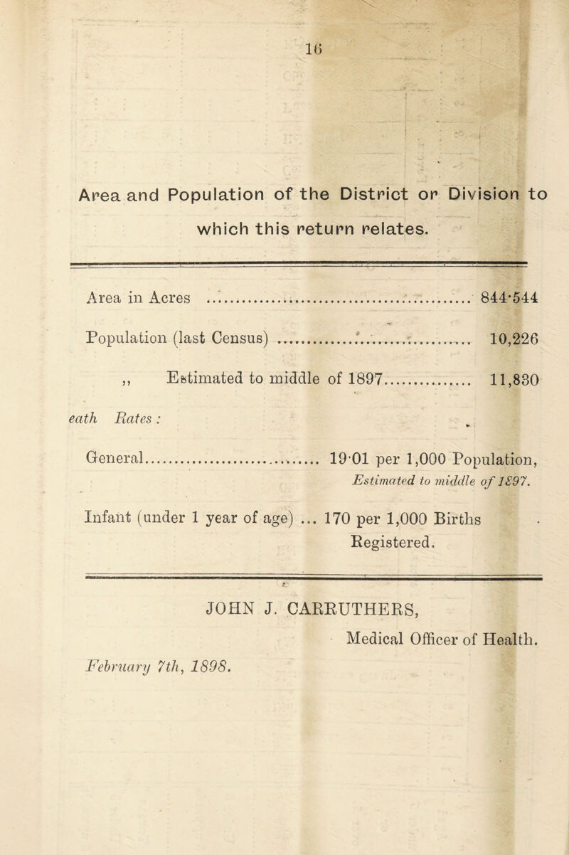 Area and Population of the District or Division to which this return relates. Area in Acres ...... 844*544 Population (last Census) .... 10,226 ,, Estimated to middle of 1897. 11,830 eath Hates: General. 19’01 per 1,000 Population, Estimated to middle of 1S97. Infant (under 1 year of age) ... 170 per 1,000 Births Kegistered. JOHN J. CAREUTHERS, Medical Officer of Health.