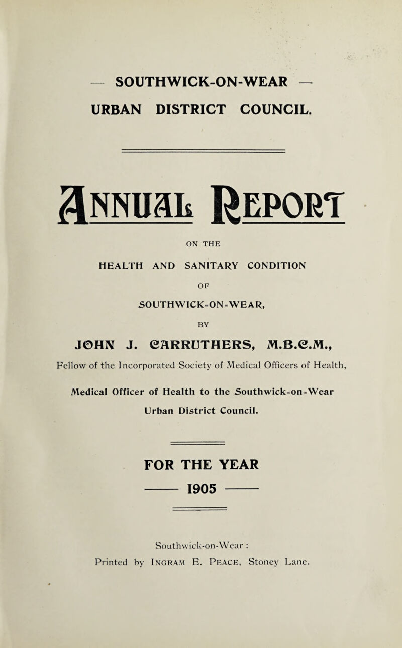 — SOUTHWICK-ON-WEAR — URBAN DISTRICT COUNCIL. a RNnait Report ON THE HEALTH AND SANITARY CONDITION OF SOUTHWICK=ON-WEAR, BY JOHN J. eaRRUTHERS, M.B.C.M., Fellow of the Incorporated Society of Medical Officers of Health, Medical Officer of Health to the Soiithwick-on-Wear Urban District Council. FOR THE YEAR - 1905 - SoLithwick-on-VVear : Printed by Ingram E. Peace, Stoney Lane.