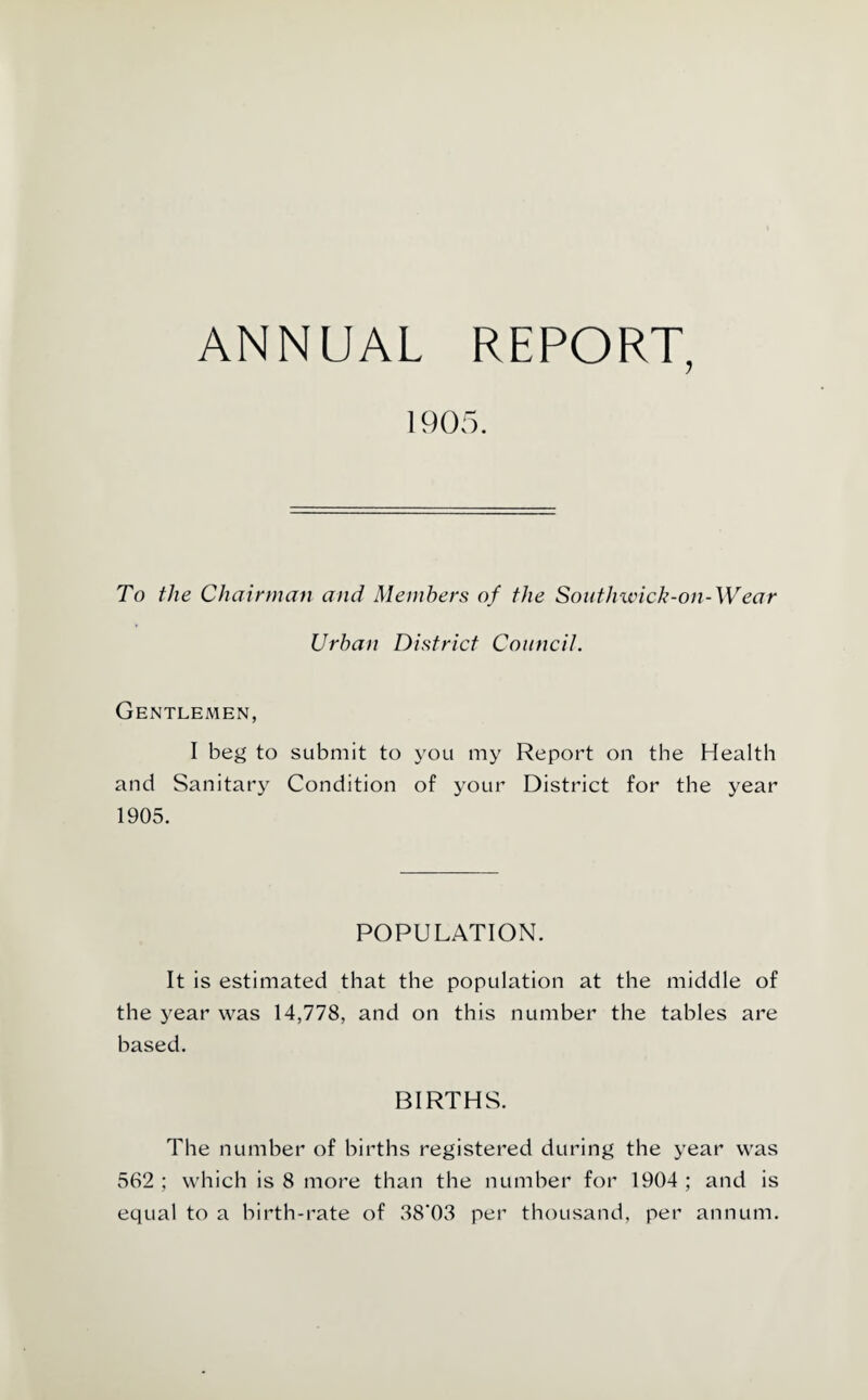 ANNUAL REPORT, 1905. To the Chairman and Members of the Southivick-on-Wear Urban District Council. Gentlemen, I beg to submit to you my Report on the Health and Sanitary Condition of your District for the year 1905. POPULATION. It is estimated that the population at the middle of the year was 14,778, and on this number the tables are based. BIRTHS. The numher of births registered during the year was 562 ; which is 8 more than the numher for 1904 ; and is equal to a birth-rate of 38'03 per thousand, per annum.