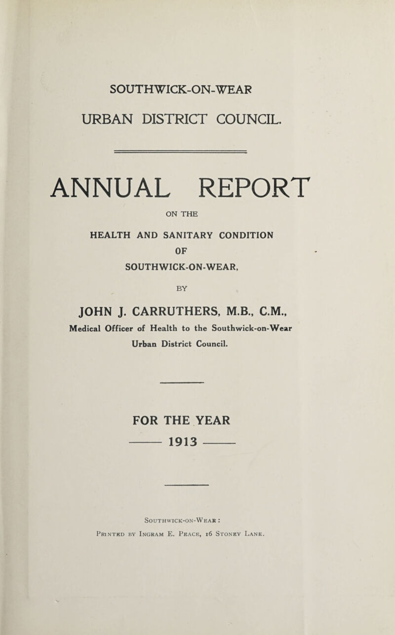 SOUTHWICK-ON-WEAR URBAN DISTRICT COUNCIL. ANNUAL REPORT ON THE HEALTH AND SANITARY CONDITION OF SOUTHWICK-ON-WEAR, JOHN J. CARRUTHERS, M.B., C.M., Medical Officer of Health to the Southwick-on-Wear Urban District Council. FOR THE YEAR - 1913 - Southwick-on-Wear : Printed by Ingram E. Peace, 16 Stoney Lane.