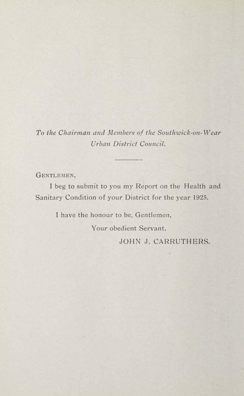 To the Chairman and Members of the Southwick-on-Wear Urban District Council. Gentlemen, I beg to submit to you my Report on the Health and Sanitary Condition of your District for the year 1925. I have the honour to be, Gentlemen, Your obedient Servant, JOHN J. CARRUTHERS.