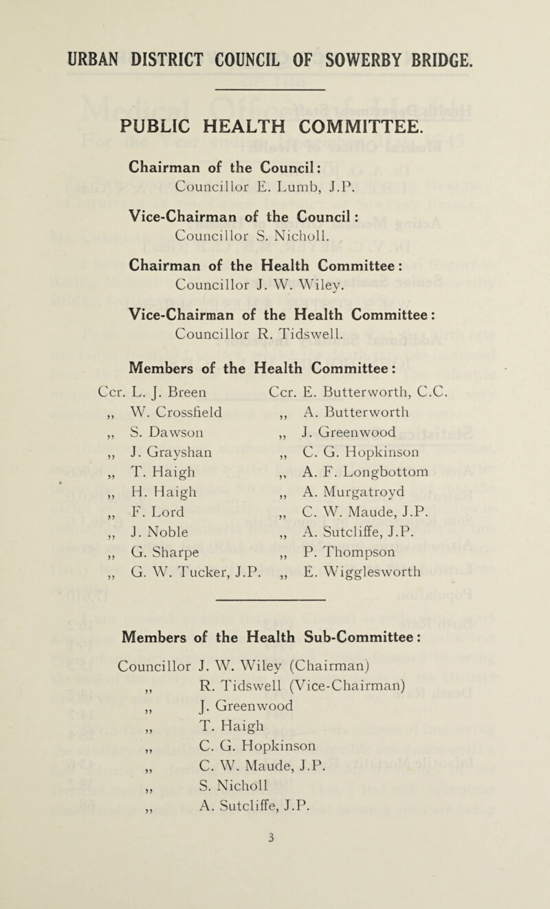 PUBLIC HEALTH COMMITTEE. Chairman of the Council: Councillor E. Lumb, J.P. Vice-Chairman of the Council: Councillor S. Nicholl. Chairman of the Health Committee: Councillor J. W. Wiley. Vice-Chairman of the Health Committee: Councillor R. Tidswell. Members of the Health Committee: L. J. Breen Ccr. E. Butterworth, C.C. Wh Crossheld 55 A. Butterworth S. Dawson 55 J. Greenwood J. Grayshan 55 C. G. Hopkinson T. Haigh 55 A. F. Longbottom H. Haigh 55 A. Murgatroyd I. Lord 55 C. W. Maude, J.P. J. Noble 55 A. Sutcliffe, J.P. G. Sharpe 55 P. Thompson G. W. Tucker, J.P. 55 E. Wigglesworth Members of the Health Sub-Committee: Councillor J. W. Wiley (Chairman) „ R. Tidswell (Vice-Chairman) ,, J. Greenwood „ T. Haigh ,, C. G. Hopkinson „ C. W. Maude, J.P. ,, S. Nicholl ,, A. Sutcliffe, J.P.