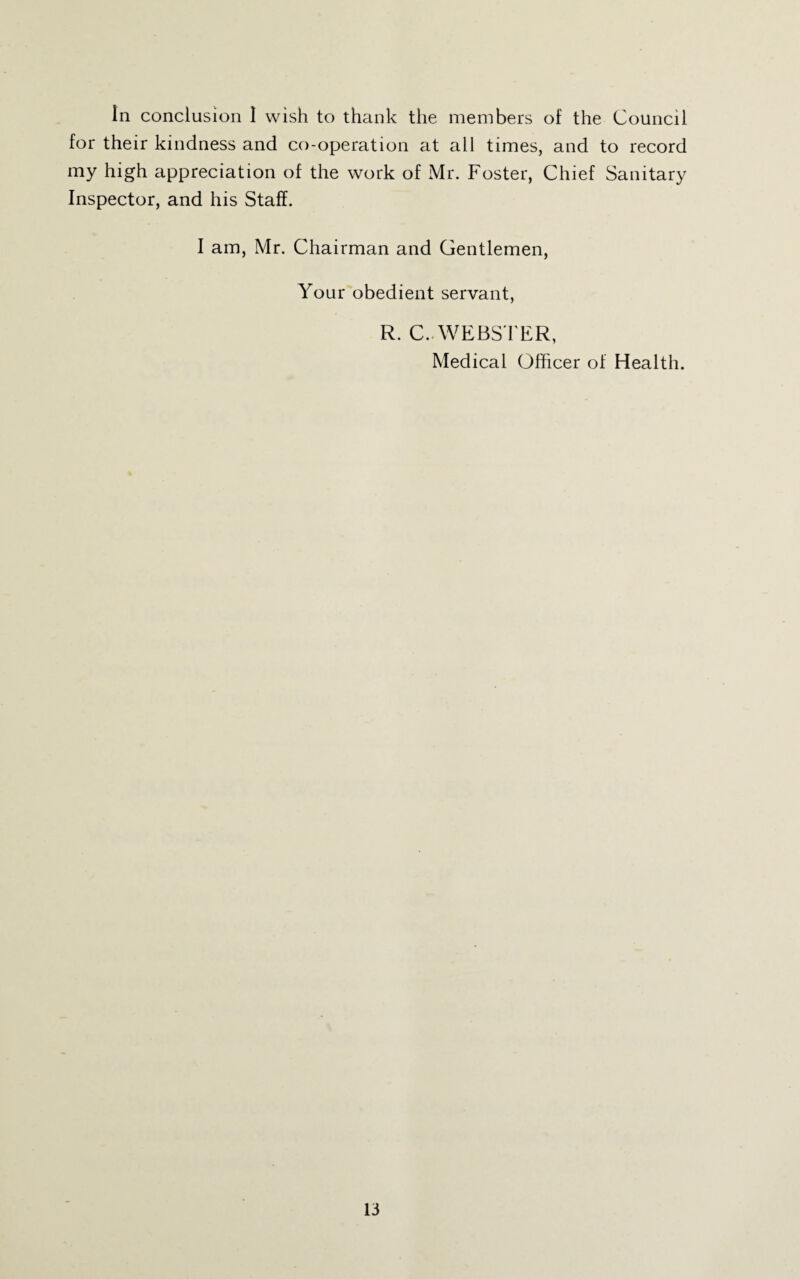 In conclusion I wish to thank the members of the Council for their kindness and co-operation at all times, and to record my high appreciation of the work of Mr. Foster, Chief Sanitary Inspector, and his Staff. I am, Mr. Chairman and Gentlemen, Your obedient servant, R. C..WEBSTER, Medical Officer of Health.