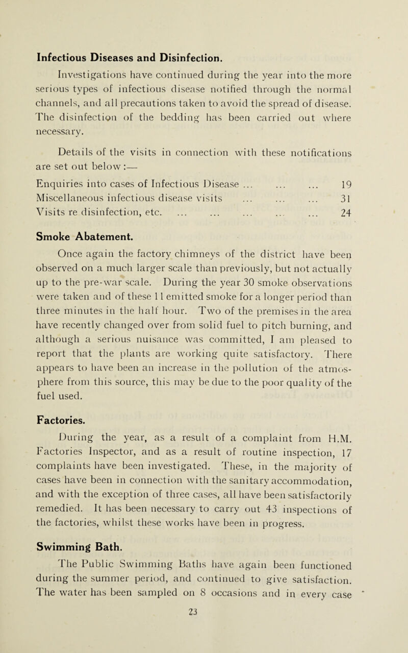 Infectious Diseases and Disinfection. Investigations have continued during the year into the more serious types of infectious disease notified through the normal channels, and all precautions taken to avoid the spread of disease. The disinfection of the bedding has been carried out where necessary. Details of the visits in connection with these notifications are set out below :— Enquiries into cases of Infectious Disease ... ... ... 19 Miscellaneous infectious disease visits ... ... ... 31 Visits re disinfection, etc. ... ... ... ... ... 24 Smoke Abatement. Once again the factory chimneys of the district have been observed on a much larger scale than previously, but not actually up to the pre-war scale. During the year 30 smoke observations were taken and of these 11 emitted smoke for a longer period than three minutes in the half hour. Two of the premises in the area have recently changed over from solid fuel to pitch burning, and although a serious nuisance was committed, I am pleased to report that the plants are working quite satisfactory. 4'here appears to have been an increase in the pollution of the atmc/s- phere from this source, this may be due to the poor quality of the fuel used. Factories. During the year, as a result of a complaint from H.M. Factories Inspector, and as a result of routine inspection, 17 complaints have been investigated. These, in the majority of cases have been in connection with the sanitary accommodation, and with the exception of three cases, all have been satisfactorily- remedied. It has been necessary to carry out 43 inspections of the factories, whilst these works have been in progress. Swimming Bath. The Public Swimming Baths have again been functioned during the summer period, and continued to give satisfaction. The water has been sampled on 8 occasions and in every case