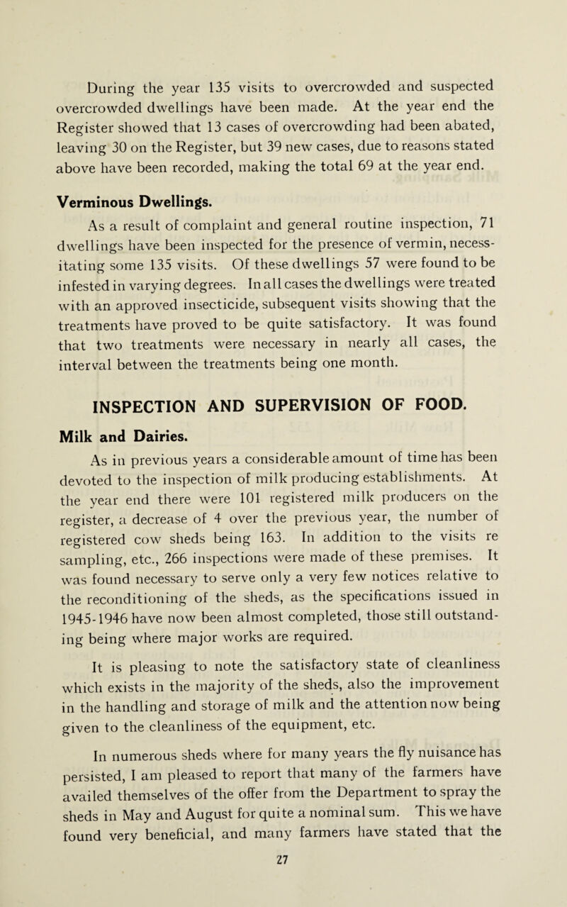 During the year 135 visits to overcrowded and suspected overcrowded dwellings have been made. At the year end the Register showed that 13 cases of overcrowding had been abated, leaving 30 on the Register, but 39 new cases, due to reasons stated above have been recorded, making the total 69 at the year end. Verminous Dwellings. As a result of complaint and general routine inspection, 71 dwellings have been inspected for the presence of vermin, necess¬ itating some 135 visits. Of these dwellings 57 were found to be infested in varying degrees. In all cases the dwellings were treated with an approved insecticide, subsequent visits showing that the treatments have proved to be quite satisfactory. It was found that two treatments were necessary in nearly all cases, the interval between the treatments being one month. INSPECTION AND SUPERVISION OF FOOD. Milk and Dairies. As in previous years a considerable amount of time has been devoted to the inspection of milk producing establishments. At the year end there were 101 registered milk producers on the register, a decrease of 4 over the previous year, the number of registered cow sheds being 163. In addition to the visits re sampling, etc., 266 inspections were made of these premises. It was found necessary to serve only a very few notices relative to the reconditioning of the sheds, as the specifications issued in [945.1946 have now been almost completed, those still outstand¬ ing being where major works are required. It is pleasing to note the satisfactory state of cleanliness which exists in the majority of the sheds, also the improvement in the handling and storage of milk and the attention now being given to the cleanliness of the equipment, etc. In numerous sheds where for many years the fly nuisance has persisted, I am pleased to report that many of the farmers have availed themselves of the offer from the Department to spray the sheds in May and August for quite a nominal sum. This we have found very beneficial, and many farmers have stated that the