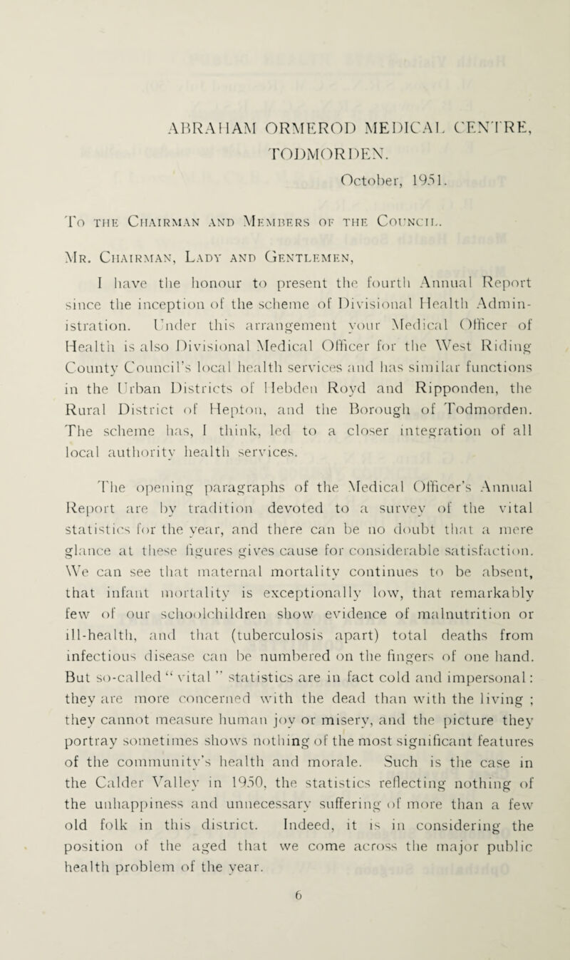 AimAilAM ORMEROI) MEDICAL C'EN'I'RE, rODMC^RDEX. Oct(')ber, 1951. To THE Chairman and Memders of the Cohncil. Mr. Chairman, Lady and Gentlemen, I have the honour to present the fourtli Annual Report since the inception of the scheme of Divisional Health Admin¬ istration. Dnder this arrangement your Medical Oflicer of Health is also Divisional Medical Olhcer for the West Riding CoLintv Council’s local liealth services and has similar functions in the Urban Districts of Hebden Royd and Ripponden, the Rural District of Heptou, and the Borough of Todmorden. The scheme has, I think, led to a closer integration of all local authority health services. The opening paragraphs of the Medical Officer’s .Annual l^eport are by tradition devoted to a survey of the vital Statistic'S for the year, and there can be no doubt that <a mere glance at these figures giv'es cause for considerable satisfaction. We can see that maternal mortality continues tc') be absent, that infant mortality is exceptionally low, that remarkably few of our schoolchildren show evidence of malnutrition or ill-health, and that (tuberculosis apart) total deaths from infectious disease can be numbered on the fingers of one hand. But so-called “ \ ital ” statistics are in fact cold and impersonal: they are more C(')ncerned with the dead than with the living ; they cannot measure human joy or misery, and the picture they portray sometimes shows nothing of the most significant features of the community’s health and morale. Such is the case in the Calder 5ffilley in 1950, the statistics reflecting nothing of the unhap[)iness and unnecessary suffering of more than a few old folk in this district. Indeed, it is in considering the position of the aged that we come across the major public health problem of the year.