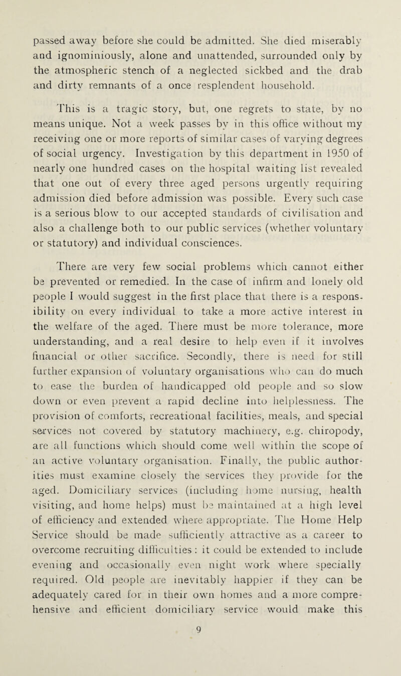passed away before she could be admitted. She died miserably and ignominiously, alone and unattended, surrounded only by the atmospheric stench of a neglected sickbed and the drab and dirty remnants of a once resplendent household. This is a tragic story, but, one regrets to state, by no means unique. Not a week passes by in this office without my receiving one or more reports of similar cases of varying degrees of social urgency. Investigation by this department in 1950 of nearly one hundred cases on the hospital waiting list revealed that one out of every three aged persons urgently requiring admission died before admission was possible. Every such case is a serious blow to our accepted standards of civilisation and also a challenge both to our public services (whether voluntary or statutory) and individual consciences. There are very few social problems which cannot either be prevented or remedied. In the case of infirm and lonely old people I would suggest in the first place that there is a respons- ibility on every individual to take a more active interest in the welfare of the aged. There must be more tolerance, more understanding, and a real desire to help even if it involves financial or other sacrifice. Secondly, there is need for still further eKpansioii of voluntary organisations who can do much to ease the burden of handicapped old people and so slow down or even prevent a rapid decline into liel[dessness. The provision of comforts, recreational facilities, meals, and special services not cov^ered by statutory machinery, e.g. chiropody, are call functions which should come well within the scope of can active vcduntary organisation. Finally, the public author¬ ities must examine closely the services they provide for the aged. Domiciliary services (including liome nursing, health visiting, and home helps) must he maintained at a high level of efficiency and extended where appropriate, d'he Home Help Service should be made sullicieiitly attractive as a career to overcome recruiting difficulties : it could be extended to include evening and occasionally even night work where specially required. Old people are inevitably happier if they can be adequately cared for in their own homes and a more compre¬ hensive and etficient domiciliary service would make this