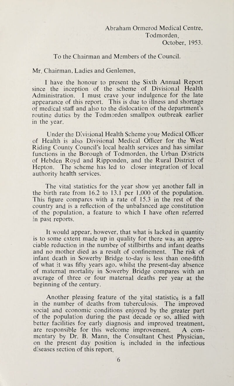 Abraham Ormerod Medical Centre, Todmorden. October, 1953. To the Chairman and Members of the Council. Mr. Chairman, Ladies and Genlemen, I have the honour to present the Sixth Annual Report since the inception of the scheme of Divisional Health Administration. I must crave your indulgence for the late appearance of this report. This is due to illness and shortage of medical staff and also to the dislocation of the department’s routine duties by the Todmorden smallpox outbreak earlier in the year. Under the Divisional Health Scheme your Medical Officer of Health is also Divisional Medical Officer for the West Riding County Council’s local health services and has similar functions in the Borough of Todmorden, the Urban Districts of Hebden Royd and Ripponden, and the Rural District of Hepton. The scheme has led to closer integration of local authority health services. The vital statistics for the year show yet another fall in the birth rate from 16.2 to 13.1 per 1,000 of the population. This figure compares with a rate of 15.3 in the rest of the country and is a reflection of the unbalanced age constitution of the population, a feature to which f have often referred in past reports. It would appear, however, that what is lacked in quantity is to some extent made up in quality for there was an appre¬ ciable reduction in the number of stillbirths and infant deaths and no mother died as a result of confinement. The risk of infant death in Sowerby Bridge to-day is less than one-fifth of what it was fifty years ago, whilst the present-day absence of maternal mortality in Sowerby Bridge compares with an average of three or four maternal deaths per year at the beginning of the century. Another pleasing feature of the vital statistics is a fall in the number of deaths from tuberculosis. The improved social and economic conditions enjoyed by the greater part of the population during the past decade or so, allied with better facilities for early diagnosis and improved treatment, are responsible for this welcome improvement. A com¬ mentary by Dr. B. Mann, the Consultant Chest Physician, on the present day position is included in the infectious diseases section of this report.