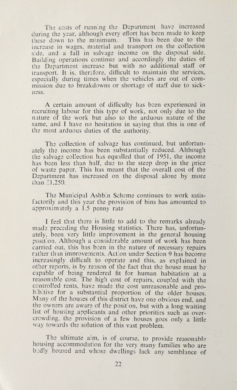 The costs of running the Department have increased during the year, although every effort has been made to keep these down to the minimum. This has been due to the increase in wages, material and transport on the collection side, and a fall in salvage income on the disposal side. Building operations continue and accordingly the duties of the Department increase but with no additional staff or transport. It is, therefore, difficult to maintain the services, especially during times when the vehicles are out of com¬ mission due to breakdowns or shortage of staff due to sick¬ ness. A certain amount of difficulty has been experienced in recruiting labour for this type of work, not only due to the nature of the work but also to the arduous nature of the same, and I have no hesitation in saying that this is one of the most arduous duties of the authority. The collection of salvage has continued, but unfortun¬ ately the income has been substantially reduced. Although the salvage collection has equalled that of 1951, the income has been less than half, due to the steep drop in the price of waste paper. This has meant that the overall cost of the Department has increased on the disposal alone by more than f: 1,250. The Municipal Ashb'.n Scheme continues to work satis¬ factorily and this year the provision of bins has amounted to approximately a 1.5 penny rate I feel that there is little to add to the remarks already made preceding the Housing statistics. There has, unfortun¬ ately, been very little improvement in the general housing position. Although a considerable amount of work has been carried out, this has been in the nature of necessary repairs rather than imorovements. Action under Section 9 has become increasingly difficult to operate and this, as explained in other reports, is by reason of the fact that the house must be capable of being rendered fit for human habitation at a reasonable cost. The high cost of repairs, coupled with the controlled rents, have made the cost unreasonable and pro¬ hibitive for a substantial proportion of the older houses. Many of the houses of this district have one obvious end, and the owners are aware of the posit'on, but with a long waiting list of housing applicants and other priorities such as over¬ crowding, the provision of a few houses goes only a little way towards the solution of this vast problem. The ultimate aim, is of course, to provide reasonable housing accommodation for the very many families who are badly housed and whose dwellings lack any semblance of