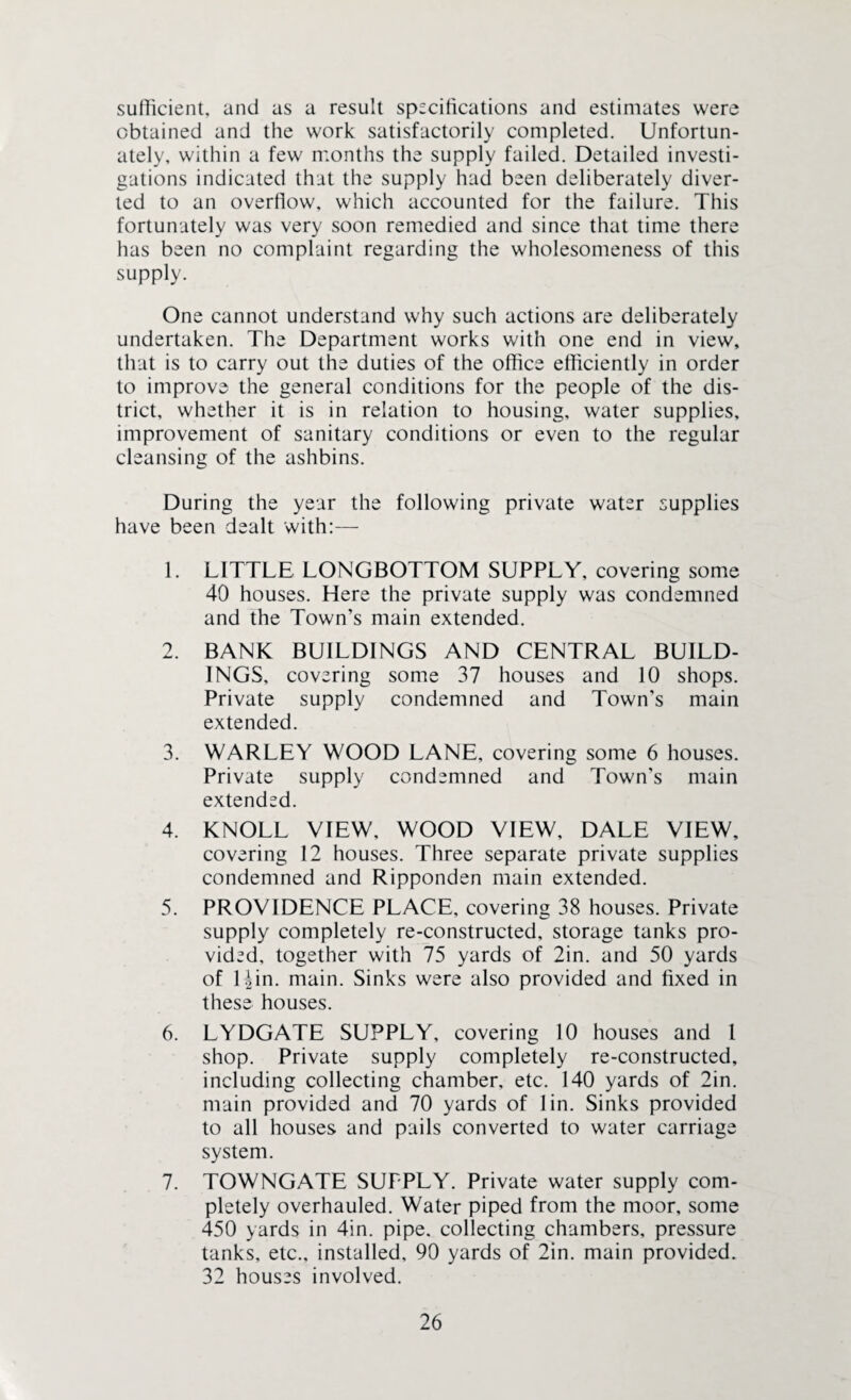 sufficient, and as a result specifications and estimates were obtained and the work satisfactorily completed. Unfortun¬ ately, within a few months the supply failed. Detailed investi¬ gations indicated that the supply had been deliberately diver¬ ted to an overflow, which accounted for the failure. This fortunately was very soon remedied and since that time there has been no complaint regarding the wholesomeness of this supply. One cannot understand why such actions are deliberately undertaken. The Department works with one end in view, that is to carry out the duties of the office efficiently in order to improve the general conditions for the people of the dis¬ trict, whether it is in relation to housing, water supplies, improvement of sanitary conditions or even to the regular cleansing of the ashbins. During the year the following private water supplies have been dealt with:— 1. LITTLE LONGBOTTOM SUPPLY, covering some 40 houses. Here the private supply was condemned and the Town’s main extended. 2. BANK BUILDINGS AND CENTRAL BUILD¬ INGS, covering some 37 houses and 10 shops. Private supply condemned and Town’s main extended. 3. WARLEY WOOD LANE, covering some 6 houses. Private supply condemned and Town's main extended. 4. KNOLL VIEW, WOOD VIEW, DALE VIEW, covering 12 houses. Three separate private supplies condemned and Ripponden main extended. 5. PROVIDENCE PLACE, covering 38 houses. Private supply completely re-constructed, storage tanks pro¬ vided, together with 75 yards of 2in. and 50 yards of Uin. main. Sinks were also provided and fixed in these houses. 6. LYDGATE SUPPLY, covering 10 houses and 1 shop. Private supply completely re-constructed, including collecting chamber, etc. 140 yards of 2in. main provided and 70 yards of 1 in. Sinks provided to all houses and pails converted to water carriage system. 7. TOWNGATE SUFPLY. Private water supply com¬ pletely overhauled. Water piped from the moor, some 450 yards in 4in. pipe, collecting chambers, pressure tanks, etc., installed, 90 yards of 2in. main provided. 32 houses involved.