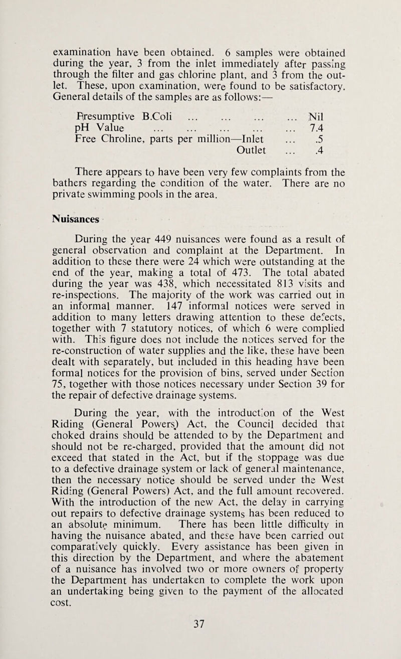 examination have been obtained. 6 samples were obtained during the year, 3 from the inlet immediately after passing through the filter and gas chlorine plant, and 3 from the out¬ let. These, upon examination, were found to be satisfactory. General details of the samples are as follows:— Resumptive B.Coli .Nil pH Value . 7.4 Free Chroline, parts per million—Inlet ... .5 Outlet ... .4 There appears to have been very few complaints from the bathers regarding the condition of the water. There are no private swimming pools in the area. Nuisances During the year 449 nuisances were found as a result of general observation and complaint at the Department. In addition to these there were 24 which were outstanding at the end of the year, making a total of 473. The total abated during the year was 438, which necessitated 813 visits and re-inspections. The majority of the work was carried out in an informal manner. 147 informal notices were served in addition to many letters drawing attention to these defects, together with 7 statutory notices, of which 6 were complied with. This figure does not include the notices served for the re-construction of water supplies and the like, these have been dealt with separately, but included in this heading have been formal notices for the provision of bins, served under Section 75, together with those notices necessary under Section 39 for the repair of defective drainage systems. During the year, with the introduction of the West Riding (General Powers.) Act, the Council decided that choked drains should be attended to by the Department and should not be re-charged, provided that the amount did not exceed that stated in the Act, but if the stoppage was due to a defective drainage system or lack of general maintenance, then the necessary notice should be served under the West Riding (General Powers) Act, and the full amount recovered. With the introduction of the new Act, the delay in carrying out repairs to defective drainage systems has been reduced to an absolute minimum. There has been little difficulty in having the nuisance abated, and these have been carried out comparatively quickly. Every assistance has been given in this direction by the Department, and where the abatement of a nuisance has involved two or more owners of property the Department has undertaken to complete the work upon an undertaking being given to the payment of the allocated cost.