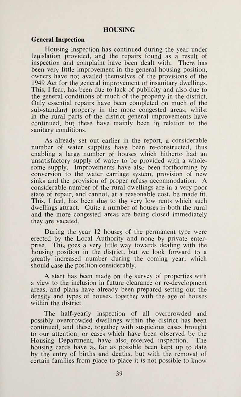 HOUSING General Inspection Housing inspection has continued during the year under legislation provided, and the repairs found as a result of inspection and complaint have been dealt with. There has been very little improvement in the general housing position, owners have not availed themselves of the provisions of the 1949 Act for the general improvement of insanitary dwellings. This, I fear, has been due to lack of publicity and also due to the general conditions of much of the property in the district. Only essential repairs have been completed on much of the sub-standard property in the more congested areas, whilst in the rural parts of the district general improvements have continued, but these have mainly been in relation to the sanitary conditions. As already set out earlier in the report, a considerable number of water supplies have been re-constructed, thus enabling a large number of houses which hitherto had an unsatisfactory supply of water to be provided with a whole¬ some supply. Improvements have also been forthcoming by conversion to the water carriage system, provision of new sinks and the provision of proper refuse accommodation. A considerable number of the rural dwellings are in a very poor state of repair, and cannot, at a reasonable cost, be made fit. This, I feel, has been due to the very low rents which such dwellings attract. Quite a number of houses in both the rural and the more congested areas are being closed immediately they are vacated. During the year 12 houses of the permanent type were erected by the Local Authority and none by private enter¬ prise. This goes a very little way towards dealing with the housing position in the district, but we look forward to a gxeatly increased number during the coming year, which should ease the position considerably. A start has been made on the survey of properties with a view to the inclusion in future clearance or re-development areas, and plans have already been prepared setting out the density and types of houses, together with the age of houses within the district. The half-yearly inspection of all overcrowded and possibly overcrowded dwellings within the district has been continued, and these, together with suspicious cases brought to our attention, or cases which have been observed by the Housing Department, have also received inspection. The housing cards have as far as possible been kept up to date by the entry of births and deaths, but with the removal of certain families from place to place it is not possible to know