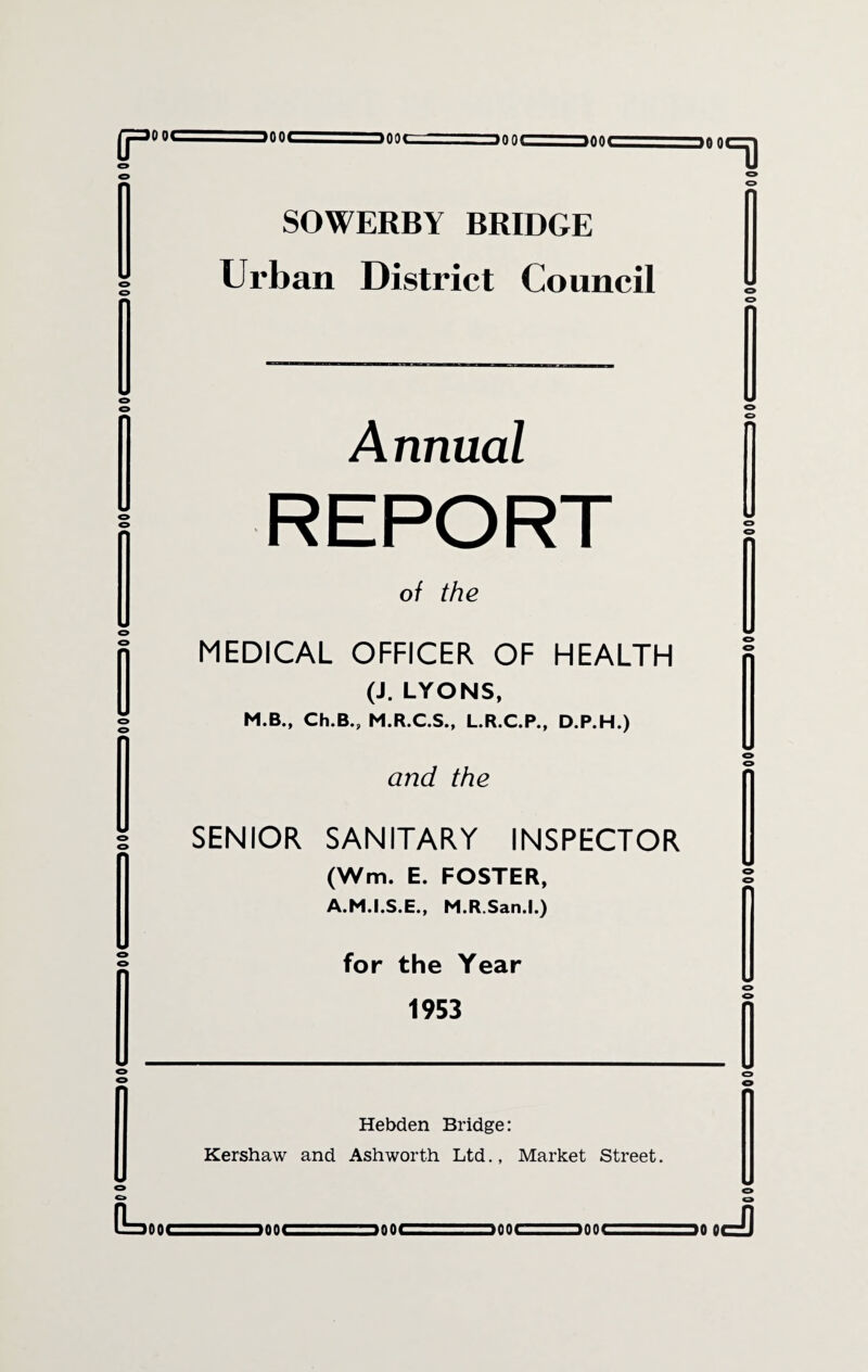 >004_ mnf ■ wwu aOOC g=m o SOWERBY BRIDGE Urban District Council Annual REPORT of the MEDICAL OFFICER OF HEALTH (J. LYONS, M.B., Ch.B.j, M.R.C.S., L.R.C.P., D.P.H.) (Wm. E. FOSTER, A.M.I.S.E., M.R.San.l.) 1953 Kershaw and Ashworth Ltd., Market Street. WWW- -. own ■ ■ ■ —>nn< vifti.'-T-;-Hoot- - utat^L'. wau. innr— w>nr -. >rww - %nnr