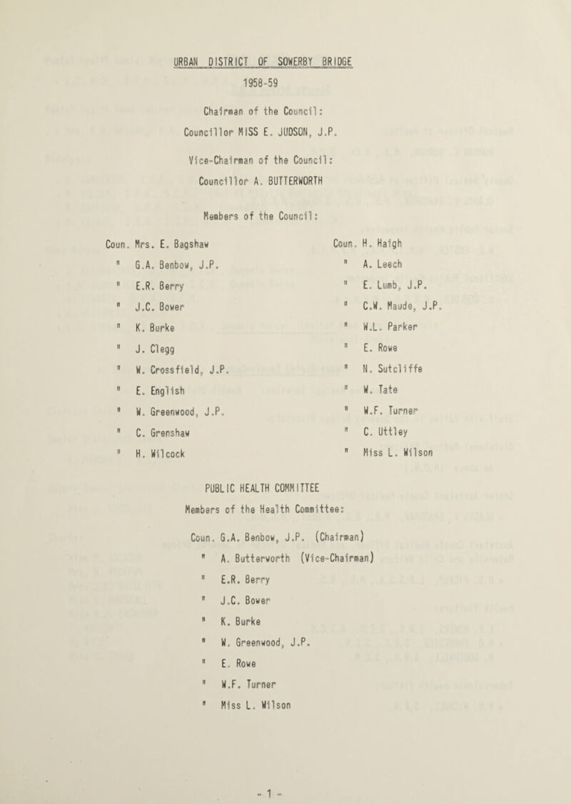 URBAN DISTRICT OF SOWERBY BRIDGE 1958=59 Chairman of the Council: Councillor MISS E. JUDSON, J.P. Vice-Chairman of the Council: Councillor A. BUTTERWORTH Members of the Council: Coun, Mrs. E. Bagshaw Coun. H. Haigh n G.A. Benbow, J.P. n A. Leech n E.R. Berry ii E. Lumb, J.P. n J.C. Bower ii CoW. Maude, J.P. n K. Burke n W.L. Parker ii J. Clegg ii E. Rowe a W. Crossfield;, J.P. n N. Sutcliffe n E. English ii W. Tate n W. Greenwood, J.P, i» W.F. Turner n C. Grenshaw n C. Uttley it H. Mil cock n Miss L. Wilson PUBLIC HEALTH COMMITTEE Members of the Health Committee: Coun. GoAo Benbow, J.P. (Chairman)  A. Butterworth (Vice-Chairman) n E.R. Berry  J„C. Bower  K. Burke B W. Greenwood, J.P. 9 E, Rowe  W.F. Turner  Miss L. Wilson