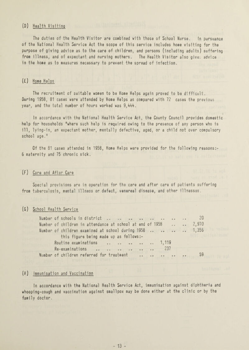 (D) Health The duties of the Health Visitor are combined with those of School Nurse. In pursuance of the National Health Service Act the scope of this service includes home visiting for the purpose of giving advice as to the care of children,, and persons (including adults) suffering from illness, and of expectant and nursing mothers. The Health Visitor also give, advice in the home as to measures necessary to preyent the spread of Infection. (E) Home Helps The recruitment of suitable women to be Home Helps again proved to be difficult. During 1958, 81 cases were attended by Home Helps as compared with 72 cases the previous year, and the total number of hours worked was 9,444. In accordance with the National Health Service Act, the County Council provides domestic help for households where such help is required owing to the presence of any person who Is ill, lying-in, an expectant mother, mentally defective, aged, or a child not over compulsory school age. Of the 81 cases attended in 1958, Home Helps were provided for the following reasons:- 6 maternity and 75 chronic sick. (F) Care and After Care Special provisions are in operation for the care and after care of patients suffering from tuberculosis, mental illness or defect, venereal disease,, and other illnesses. (G) School Health Service Number of schools in district .. Number of children in attendance at school at end of 1958 Number of children examined at school during 1958 .. this figure being made up as follows:- Routine examinations .. .. .. ©© .. 1,119 Re—examinations .o «. © o o © ©© .© Number of children referred for treatment 20 .© 2,970 .. 1,356 59 (H) Immunisation and Vaccination In accordance with the National Health Service Act, immunisation against diphtheria and whooping-cough and vaccination against smallpox may be done either at the clinic or by the family doctor.
