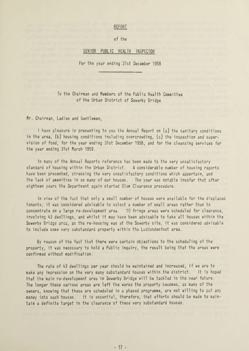 REPORT of the SENIOR PUBLIC HEALTH INSPECTOR For the year ending 31st December 1958 To the Chairman and Members of the Public Health Committee of the Urban District of Sowerby Bridge Mr. Chairman, Ladies and Gentlemen, I have pleasure in presenting to you the Annual Report on (a) the sanitary conditions in the area, (b) housing conditions including overcrowding, (c) the inspection and super¬ vision of food, for the year ending 31st December 1958, and for the cleansing services for the year ending 31st March 1959. In many of the Annual Reports reference has been made to the very unsatisfactory standard of housing within the Urban District. A considerable number of housing reports have been presented, stressing the very unsatisfactory conditions which appertain, and the lack of amenities in so many of our houses. The year was notable insofar that after eighteen years the Department again started Slum Clearance procedure. In view of the fact that only a small number of houses were available for the displaced tenants, it was considered advisable to select a number of small areas rather than to concentrate on a large re-development area. 10 fringe areas were scheduled for clearance, involving 43 dwellings, and whilst it may have been advisable to take all houses within the Sowerby Bridge area, as the re-housing was at the Sowerby site, it was considered advisable to include some very substandard property within the Luddsndenfoot area. By reason of the fact that there were certain objections to the scheduling of the property, it was necessary to hold a Public Inquiry, the result being that the areas were confirmed without modification. The rate of 43 dwellings per year should be maintained and increased, if we are to make any impression on the very many substandard houses within the district. It is hoped that the main re-development area in Sowerby Bridge will be tackled in the near future. The longer these various areas are left the worse the property becomes, as many of the owners, knowing that these are scheduled in a phased programme, are not willing to put any money into such houses. It is essential, therefore, that efforts should be made to main¬ tain a definite target in the clearance of these very substandard houses.