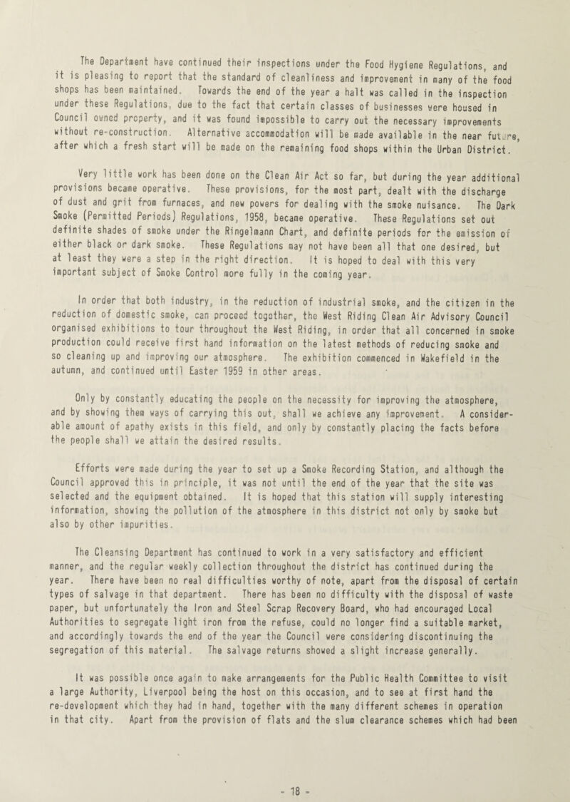The Department have continued their inspections under the Food Hygiene Regulations, and it is pleasing to report that the standard of cleanliness and improvement in many of the food shops has been maintained. Towards the end of the year a halt was called in the inspection under these Regulations, due to the fact that certain classes of businesses were housed in Council owned property, and it was found impossible to carry out the necessary improvements without re-construction. Alternative accommodation will be made available in the near future, after which a fresh start will be made on the remaining food shops within the Urban District. Very little work has been done on the Clean Air Act so far, but during the year additional provisions became operative. These provisions, for the most part, dealt with the discharge of dust and grit from furnaces, and new powers for dealing with the smoke nuisance. The Dark Smoke (Permitted Periods) Regulations, 1958, became operative. These Regulations set out definite shades of smoke under the Ringelmann Chart, and definite periods for the emission of either black or dark smoke. These Regulations may not have been all that one desired, but at least they were a step in the right direction. It is hoped to deal with this very important subject of Smoke Control more fully in the coming year. In order that both industry, in the reduction of industrial smoke, and the citizen in the reduction of domestic smoke, can proceed together, the West Riding Clean Air Advisory Council organised exhibitions to tour throughout the West Riding, in order that all concerned in smoke production could receive first hand information on the latest methods of reducing smoke and so cleaning up and improving our atmosphere. The exhibition commenced in Wakefield in the autumn, and continued until Easter 1959 in other areas. Only by constantly educating the people on the necessity for improving the atmosphere, and by showing them ways of carrying this out, shall we achieve any improvement. A consider¬ able amount of apathy exists in this field, and only by constantly placing the facts before the people shall we attain the desired results. Efforts were made during the year to set up a Smoke Recording Station, and although the Council approved this in principle, it was not until the end of the year that the site was selected and the equipment obtained. It is hoped that this station will supply interesting information, showing the pollution of the atmosphere in this district not only by smoke but also by other impurities. The Cleansing Department has continued to work in a very satisfactory and efficient manner, and the regular weekly collection throughout the district has continued during the year. There have been no real difficulties worthy of note, apart from the disposal of certain types of salvage in that department. There has been no difficulty with the disposal of waste paper, but unfortunately the Iron and Steel Scrap Recovery Board, who had encouraged Local Authorities to segregate light iron from the refuse, could no longer find a suitable market, and accordingly towards the end of the year the Council were considering discontinuing the segregation of this material. The salvage returns showed a slight increase generally. It was possible once again to make arrangements for the Public Health Committee to visit a large Authority, Liverpool being the host on this occasion, and to see at first hand the re-development which they had in hand, together with the many different schemes in operation in that city. Apart from the provision of flats and the slum clearance schemes which had been