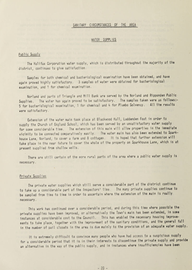 SANITARY CIRCUMSTANCES OF THE AREA WATER SUPPLIES Public Supply The Halifax Corporation water supply, which is distributed throughout the majority of the district, continues to give satisfaction. Samples for both chemical and bacteriological examination have been obtained, and have again proved highly satisfactory. 3 samples of water were obtained for bacteriological examination, and 1 for chemical examination. Norland and parts of Triangle and Mill Bank are served by the Norland and Ripponden Public Supplies. The water has again proved to be satisfactory. The samples taken were as follows:- 5 for bacteriological examination, 1 for chemical and 4 for P5umbo Solvency. AH the results were satisfactory. Extension of the water main took place at Blackwood Hall, Luddenden Foot in order to supply the Church of England School, which has been served by an unsatisfactory water supply for some considerable time. The extension of this main will adow properties in the immediate vicinity to be connected comparatively easily. The water main has also been extended to Spark- house Lane, Norland, to cover a farm and 8 cottages. It is hoped that further extension will take place in the near future to cover the whole of the property on Sparkhouse Lane, which is at present supplied from shallow wells. There are still certain of the more rural parts of the area where a public water supply is necessary. Private Supplies The private water supplies which still serve a considerable part of the district continue to take up a considerable part of the Inspectors' time The many private supplies.continue to be sampled from time to time in order to ascertain where the extension of the main is really necessary. This work has continued over a considerable period, and during this time where possible the private supplies have been improved, or alternatively the Town's main has been extended, in some instances at considerable cost to the Council. This has enabled the necessa* y housing improve¬ ments to take place, together with the improvement of the sanitary conditions, and the general fall in the number of pail closets in the area is due mainly to the provision of an adequate water supply It is extremely difficult to convince many people who have had access to a suspicious supply for a considerable period that it is in their interests to discontinue the private supply and provid an alternative in the way of the public supply, and in instances where insufficiencies have been