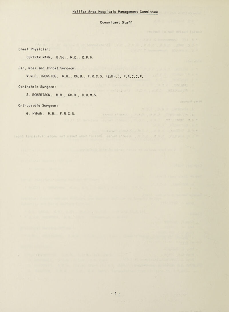 Halifax Area Hospitals Management Committee Consu I tant Staff Chest Physician: BERTRAM MANN, B.Sc., M.O., D.P.H. Ear, Nose and Throat Surgeon: W.M.S. IRONSIDE, M.B., Ch.B., F.R.C.S. (Edin. ), F.A.C.C.P. Ophthalmic Surgeon: S. ROBERTSON, M.B., Ch.B., D.O.M.S. Orthopaedic Surgeon: G. HYMAN, M.B., F.R.C.S. - ; : ■ I-, • ; 9 i v.’ ^ ‘ ~ ‘■ i