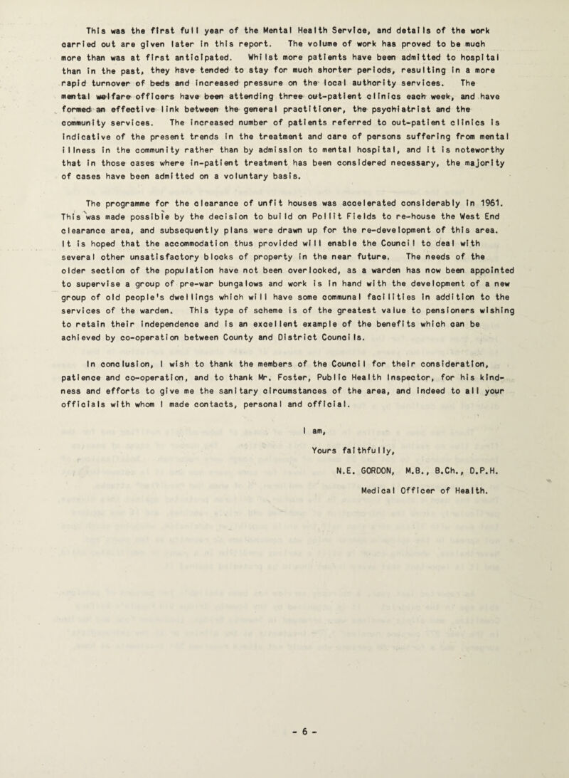This was the first full year of the Mental Health Service, and details of the work carried out are given later In this report. The volume of work has proved to be much more than was at first anticipated. Whilst more patients have been admitted to hospital than In the past* they have tended to stay for much shorter periods, resulting In a more rapid turnover of beds and Increased pressure on the local authority services. The mental welfare officers have been attending three out-patient clinics eaclr week, and have ^ formed an effective link between the general practitioner, the psychiatrist and the community services. The increased number of patients referred to out-patient clinics Is Indicative of the present trends In the treatment and care of persons suffering from mental Illness In the community rather than by admission to mental hospital, and It Is noteworthy that In those cases where in-patient treatment has been considered necessary, the majority of cases have been admitted on a voluntary basis. The programme for the clearance of unfit houses was accelerated considerably In 1961. This'was made possible by the decision to build on Pol lit Fields to re-house the West End clearance area, and subsequently plans were drawn up for the re-development of this area. It is hoped that the accommodation thus provided will enable the Council to deal with several other unsatisfactory blocks of property In the near future. The needs of the older section of the population have not been overlooked, as a warden has now been appointed to supervise a group of pre-war bungalows and work Is In hand with the development of a new group of old people's dwellings which will have some communal facilities In addition to the services of the warden. This type of scheme is of the greatest value to pensioners wishing to retain their Independence and Is an excellent example of the benefits which can be achieved by co-operation between County and District Councils. In conclusion, I wish to thank the members of the Council for their consideration, patience and co-operation, and to thank W. Foster, Public Health Inspector, for his kind¬ ness and efforts to give me the sanitary circumstances of the area, and Indeed to all your officials with whom I made contacts, personal and official. I am, Yours faithfully, N.E. GORDON, M.B., B.Ch., O.P.H. Medical Officer of Health.