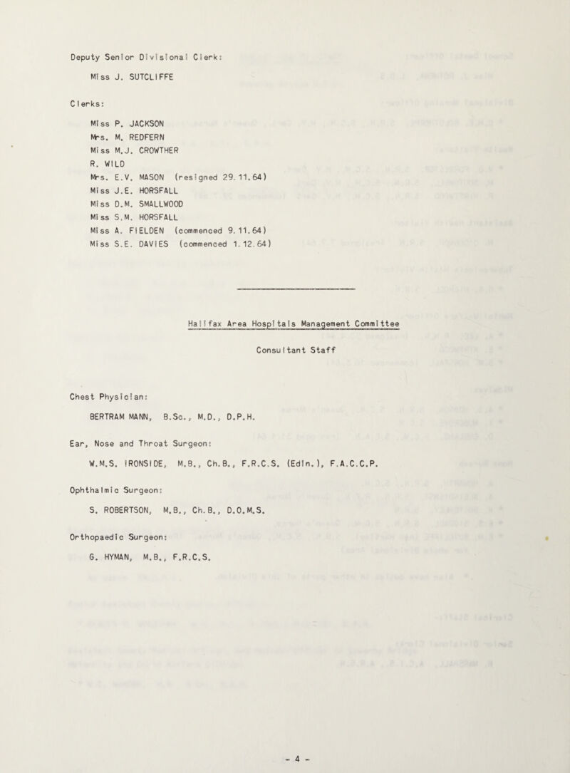 Deputy Senior Divislona! Clerk; Miss J. SUTCLIFFE CIerks: Miss P. JACKSON NV's. M. REDFERN Miss M.J. CROWTHER R. WILD Mrs. E.V, MASON (resigned 29.11.64) Miss J.E. HORSFALL Miss D.M, SMALLWOOD Miss S.M, HORSFALL Miss A. FIELDEN (commenced 9.11.64) Miss S.E. DAVIES (commenced 1.12.64) Halifax Area Hospitals Management Committee ConsuItant Staff Chest Physician; BERTRAM MANN, B.Sc., M.D., D.P.H. Ear, Nose and Throat Surgeon; W.M.S, IRONSIDE, M.B., Ch.B., F.R.C.S. (Edin. ), F.A.C.C.P. Ophthalmic Surgeon; S. ROBERTSON, M.B,, Ch.B,, D.O.M.S. Orthopaedic Surgeon; G. HYMAN, M.B., F.R.C.S.