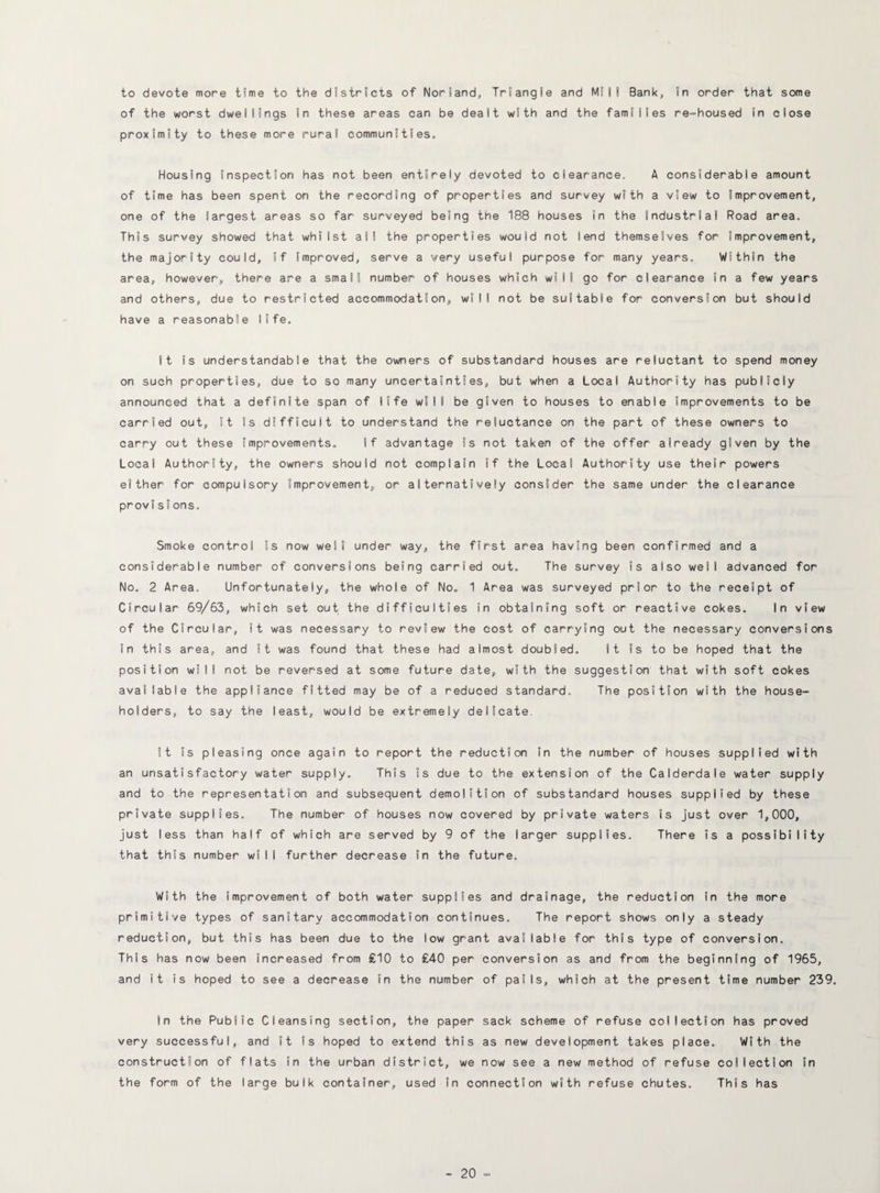 to devote more time to the districts of Norland, Triangle and Mill Bank, in order that some of the worst dwellings in these areas can be dealt with and the families re-housed in close proximity to these more rural communities. Housing inspection has not been entirely devoted to clearance. A considerable amount of time has been spent on the recording of properties and survey with a view to improvement, one of the largest areas so far surveyed being the 188 houses in the Industrial Road area. This survey showed that whilst all the properties would not lend themselves for improvement, the majority could, if improved, serve a very useful purpose for many years. Within the area, however, there are a small number of houses which wilt go for clearance in a few years and others, due to restricted accommodation, will not be suitable for conversion but should have a reasonable life. It is understandable that the owners of substandard houses are reluctant to spend money on such properties, due to so many uncertainties, but when a Local Authority has publicly announced that a definite span of 11fe wiI I be given to houses to enable improvements to be carried out. It is difficult to understand the reluctance on the part of these owners to carry out these improvements. If advantage is not taken of the offer already given by the Local Authority, the owners should not complain if the Local Authority use their powers either for compulsory improvement, or alternatively consider the same under the clearance provisIons. Smoke control is now well under way, the first area having been confirmed and a considerable number of conversions being carried out. The survey is also well advanced for No. 2 Area. Unfortunately, the whole of No. 1 Area was surveyed prior to the receipt of Circular 69/63, which set out the difficulties in obtaining soft or reactive cokes. In view of the Circular, it was necessary to review the cost of carrying out the necessary conversions in this area, and it was found that these had almost doubled. It is to be hoped that the position will not be reversed at some future date, with the suggestion that with soft cokes available the appliance fitted may be of a reduced standard. The position with the house¬ holders, to say the least, would be extremely delicate. It is pleasing once again to report the reduction in the number of houses supplied with an unsatisfactory water supply. This is due to the extension of the Calderdale water supply and to the representation and subsequent demolition of substandard houses supplied by these private supplies. The number of houses now covered by private waters is just over 1,000, just less than half of which are served by 9 of the larger supplies. There is a possibility that this number will further decrease in the future. With the improvement of both water supplies and drainage, the reduction in the more primitive types of sanitary accommodation continues. The report shows only a steady reduction, but this has been due to the low grant available for this type of conversion. This has now been increased from £10 to £40 per conversion as and from the beginning of 1965, and it is hoped to see a decrease in the number of pails, which at the present time number 239. in the Public Cleansing section, the paper sack scheme of refuse collection has proved very successful, and it is hoped to extend this as new development takes place. With the construction of flats in the urban district, we now see a new method of refuse collection in the form of the large bulk container, used in connection with refuse chutes. This has