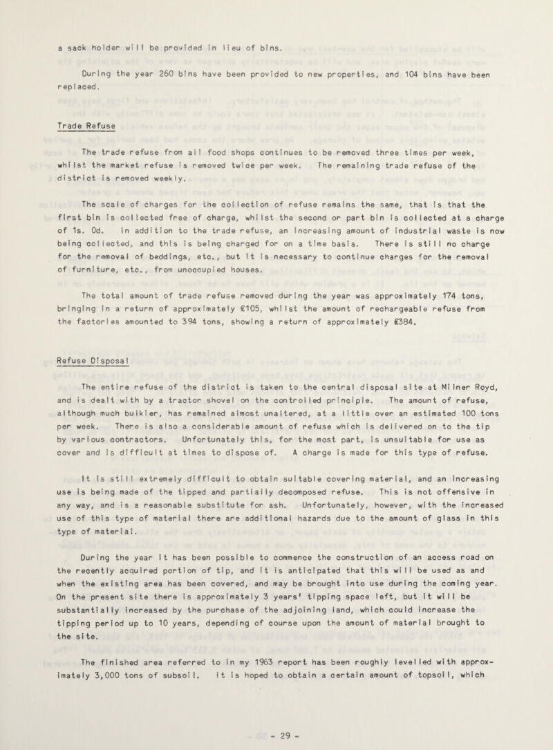 a sack holder will be provided in lieu of bins. During the year 260 bins have been provided to new properties, and 104 bins have been repiaced. Trade Refuse The trade refuse from all food shops continues to be removed three times per week, whilst the market refuse is removed twice per week. The remaining trade refuse of the district is removed weekly. The scale of charges for the collection of refuse remains the same, that is that the first bin is collected free of charge, whilst the second or part bin is collected at a charge of Is. Od, in addition to the trade refuse, an Increasing amount of industrial waste is now being collected, and this Is being charged for on a time basis. There is still no charge for the removal of beddings, etc., but It is necessary to continue charges for the removal of furniture, etc,, from unoccupied houses. The total amount of trade refuse removed during the year was approximately 174 tons, bringing in a return of approximately €105, whilst the amount of rechargeable refuse from the factories amounted to 394 tons, showing a return of approximately £384. Refuse Disposal The entire refuse of the district is taken to the central disposal site at Milner Royd, and is dealt with by a tractor shovel on the controlled principle. The amount of refuse, although much bulkier, has remained almost unaltered, at a little over an estimated 100 tons per week. There is also a considerable amount of refuse which Is delivered on to the tip by various contractors. Unfortunately this, for the most part, is unsuitable for use as cover and is difficult at times to dispose of. A charge Is made for this type of refuse. It Is still extremely difficult to obtain suitable covering material, and an Increasing use is being made of the tipped and partially decomposed refuse. This is not offensive in any way, and is a reasonable substitute for ash. Unfortunately, however, with the increased use of this type of material there are additional hazards due to the amount of glass in this type of material. During the year it has been possible to commence the construction of an access road on the recently acquired portion of tip, and it Is anticipated that this will be used as and when the existing area has been covered, and may be brought into use during the coming year. On the present site there is approximately 3 years' tipping space left, but it wiI I be substantially increased by the purchase of the adjoining land, which could increase the tipping period up to 10 years, depending of course upon the amount of material brought to the site. The finished area referred to in my 1963 report has been roughly levelled with approx¬ imately 3,000 tons of subsoil. It is hoped to obtain a certain amount of topsoil, which