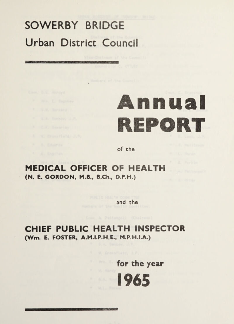 SOWERBY BRIDGE Urban District Council Annual REPORT of the MEDICAL OFFICER OF HEALTH (N. E. GORDON, H.B., B.Ch., D.P.H.) and the CHIEF PUBLIC HEALTH INSPECTOR (Wm. E. FOSTER, A.M.I.P.H.E., M.P.H.I.A.) for the year 1965