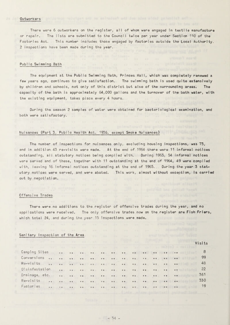 Outworkers There were 6 outworkers on the register, alt of whom were engaged In textile manufacture or repair. The lists are submitted to the Council twice per year under Section 110 of the Factories Act. This number includes those engaged by factories outside the Local Authority. 2 inspections have been made during the year. Public Swimming Bath The equipment at the Public Swimming Bath, Princes Hall, which was completely renewed a few years ago, continues to give satisfaction. The swimming bath is used quite extensively by children and schools, not only of this district but also of the surrounding areas. The capacity of the bath is approximately 64,000 gallons and the turnover of the bath water, with the existing equipment, takes place every 4 hours. During the season 2 samples of water were obtained for bacteriological examination, and both were satisfactory. Nuisances (Part 3. Public Health Act, 1936, except Smoke Nuisances) The number of inspections for nuisances only, excluding housing inspections, was 73, and in addition 43 re»visits were made. At the end of 1964 there were 11 informal notices outstanding, all statutory notices being complied with. During 1965, 54 informal notices were served and of these, together with 11 outstanding at the end of 1964, 49 were complied with, leaving 16 informal notices outstanding at the end of 1965. During the year 3 stat¬ utory notices were served, and were abated. This work, almost without exception, is carried out by negotiation. Offensive Trades There were no additions to the register of offensive trades during the year, and no applications were received. The only offensive trades now on the register are Fish Friers, which total 24, and during the year 15 inspections were made. Camping Sites Conversions Re-visSts Oisinfestatioin Drainage, etc, Re-visits .o Factories 0 e e o o o o o a e 0 e 0 o o e o 0 e 0 c e o e o o 0 « Vi sits 8 99 48 22 361 330 19