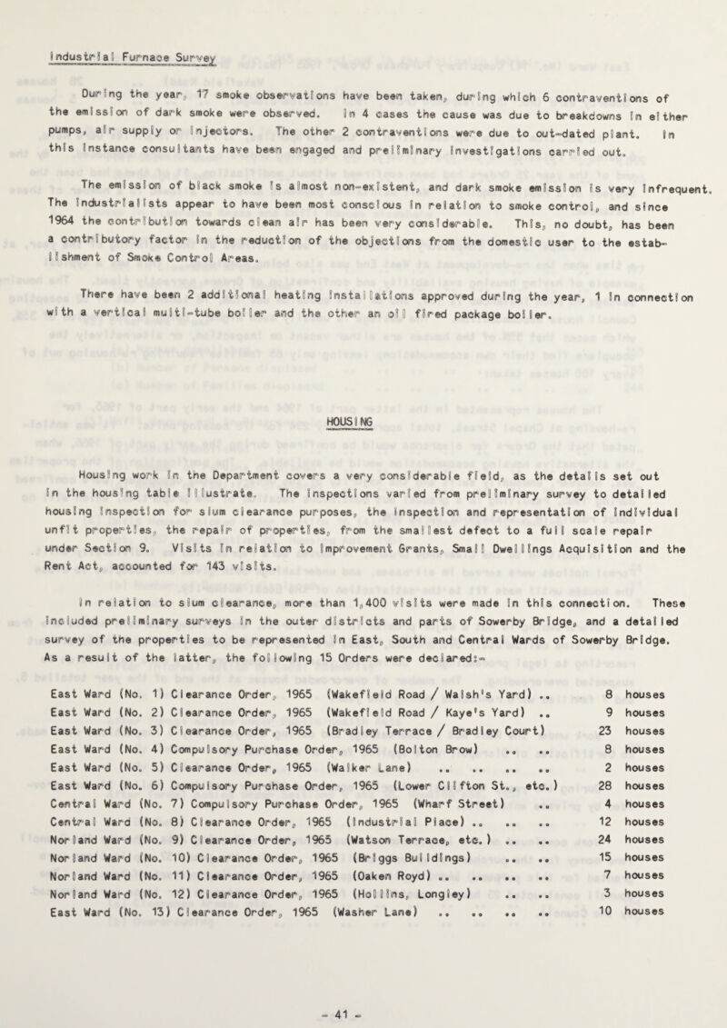 industrSal Furnace Sur'yey OurSng the year^ 17 smoke obseirvatSons have been taken, durSng which 6 contraventions of the emission of dark smoke were observed. in 4 cases the cause was due to breakdowns in either pumps, air supply or' injectors. The other 2 contraventions were due to out-dated plant. In this instance consultants have been engaged and preliminary Investigations carried out. The emission of black smoke Is almost non-existent, and dark smoke emission is very infrequent. The industrialists appear to have been most conscious in relation to smoke control, and since 1964 the contribution towards clean air has been very considerable. This, no doubt, has been a contributory factor in the reduction of the objections from the domestic user to the estab¬ lishment of Smoke Control Areas. There have been 2 additional heating installations approved during the year, 1 in connection with a vertical multi-tube boiler and the other an oil fired package boiler. HOUSING Housing work in the Department covers a very considerable field, as the details set out in the housing table illustrate. The inspections varied from preliminary survey to detailed housing inspection for slum clearance purposes, the Inspection and representation of individual unfit properties, the repair of properties, from the smallest defect to a full scale repair under Section 9. Visits in relation to improvement Grants, Small Dwellings Acquisition and the Rent Act, accounted for 143 visits. In relation to slum clearance, more than 1,400 visits were made in this connection. These included preliminary surveys in the outer districts and parts of Sowerby Bridge, and a detailed survey of the properties to be represented in East, South and Central Wards of Sowerby Bridge. As a result of the latter, the following 15 Orders were declareds- East Ward (No, 1) Clearance Order, 1965 (Wakefield Road / Walsh's Yard) ., East Ward (No. 2) Clearance Order, 1965 (Wakefield Road / Kaye's Yard) ., East Ward (No. 3) Clearance Order, 1965 (Bradley Terrace / Bradley Court) East Ward (No. 4) Compulsory Purchase Order, 1965 (Bolton Brow) East Ward (No. 5) Clearance Order, 1965 (Walker Lane) .. . East Ward (No. 6) Compulsory Purchase Order, 1965 (Lower Clifton St., etc.) Central Ward (No. 7) Compulsory Purchase Order, 1965 (Wharf Street) Central Ward (No. 8) Clearance Order, 1965 (Industrial Place) Norland Ward (No, 9) Clearance Order, 1%5 (Watson Terrace, etc.) .. .. Norland Ward (No. 10) Clearance Order, 1965 (Briggs Buildings) Norland Ward (No. 11) Clearance Order, 1965 (Oaken Royd) .. Norland Ward (No, 12) Clearance Order, 1965 (Hollins, Longley) East Ward (No. 13) Clearance Order, 1%5 (Washer Lane) .. .. .. 8 houses 9 houses 23 houses 8 houses 2 houses 28 houses 4 houses 12 houses 24 houses 15 houses 7 houses 3 houses 10 houses